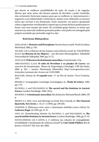 128
6˚ Prêmio Construindo a Igualdade de Gênero
128
que davam às mulheres possibilidades de ação, de reação e de negação.
Mesmo que estas ações não fossem capazes de derrubar o poder instituído,
elas certamente forneciam espaços para que as mulheres se representassem e
negassem a sua inferioridade e irrelevância, muitas vezes utilizando os mesmos
meios que serviam à sua dominação. Neste momento, nos parece apropriado
voltar a argumentar com Bourdieu e repetir que as armas do fraco podem parecer
fracas, mas nem sempre são assim. Na sociedade grega clássica, as armas que
estavam nas mãos das mulheres possuíam poder e este poder era outorgado pela
própria sociedade que pretendia negá-lo a elas.
Referências Bibliográficas
AGHA-JAFAR, T. Demeter and Persephone: lessons from a myth. North Carolina:
McFarland, 2002, p. 195.
AGUADO, A.M. La Historia de las mujeres como historia social. In: VALDIVIESO,
M.I.D.V. La Historia de las Mujeres – una Revisión Historiográfica. Valladolid:
Universidad de Valladolid, 2004, pp. 51-71.
ALVES, J.E.D. O discurso da dominação masculina. Comunicação, 12 p.
ARRUANATEGUI, G.A.D.F. O culto de Perséfone e os pínakes de Locres: um
exercício de interpretação. Museu de Arqueologia e Etnologia/ USP. São Paulo,
2002. p. 261. + anexos. Dissertação (Mestrado). http://www.geocities.com/
textossbec/arrunate.doc Acesso em 13/04/2008.
BEAUVOIR, Simone de. O segundo sexo. 11a
ed. Rio de Janeiro: Nova Fronteira,
1997.
BÉRARD, C. Iconographie, Iconologie, Iconologique. In : Étude de Lettres. 1983,
pp. 5-37.
BLUNDELL, S. and WILLIAMSON, M. The sacred and the feminine in Ancient
Greece. London: Routledge, 1998, 192 p.
BOURDIEU, P. A dominação masculina. Rio de Janeiro: Bertrand Brasil, 2000, 159
p.
BROWN, P. G. McC. Love and Marriage in Greek New Comedy. In: The Classical
Quarterly, New Series. v. 43, nº. 1 (1993), pp. 189-205.
CHARTIER, R. Diferenças entre sexos e dominação simbólica (nota crítica). In:
Cadernos Pagú. (4) 1995: pp. 37-47.
COLE, S.G. Domesticating Artemis. In: BLUNDELL, S. and WILLIAMSON, M. The
sacred and the feminine in Ancient Greece. London: Routledge, 1998, pp. 27-43.
DANTAS-BERGER, S.M. E GIFFIN, K. A violência nas relações de conjugalidade:
invisibilidade e banalização da violência sexual? In: Cad. Saúde Pública. Rio de
Janeiro, 21(2):417-425, mar-abr, 2005.
 
