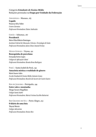 13
Sumário
13
Categoria Estudante de Ensino Médio
Redações premiadas na Etapa por Unidade da Federação
Amazonas – Manaus, 185
Legado
Wanessa Silva Nobre
Centro Literatus
Professora Orientadora: Elaine Andreatta
Goiás – Inhumas, 187
PresidentA
Meire Ellen Ribeiro Domingos
Instituto Federal de Educação, Ciência e Tecnologia de Goiás
Professora Orientadora: James Dean Amaral Freitas
Minas Gerais – Viçosa, 191
Bonequinha de porcelana
Fernanda Fortes Lopes
Colégio de Aplicação Coluni
Professora Orientadora: Renata Rena Rodrigues
Pará – Santa Izabel do Pará, 195
Amazônia mística e realidade de gênero
Mairã Soares Sales
Escola Estadual de Ensino Médio Antonio Lemos
Professora Orientadora: Rosiclei do Socorro de Castro Soares
Rio de Janeiro – Petrópolis, 199
Entre vales e montanha
Thiago Tavares Magalhães
Colégio Santa Isabel
Professora Orientadora: Maria Cristina Euzébio Butturini
Rio Grande do Sul – Porto Alegre, 203
O diário de uma luta
Thayná Morais
Colégio Adventista
Professora Orientadora: Denise Reis
 