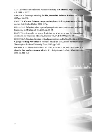 130
SCOTT, J. Prefácio a Gender and Politics of History. In: Cadernos Pagu. Campinas:
n. 3, 1994, p. 11-27.
SEAFORD, R. The tragic wedding. In: The Journal of Hellenic Studies. v.107, 198,
1987,pp. 106-130.
SENNETT, R. Carne e Pedra: o corpo e a cidade na civilização ocidental. Rio de
Janeiro: Edições BestBolso, 2008, 417 p.
SILVA, A.C.L.F. Reflexões sobre o paradigma pós-moderno e os estudos históricos
de gênero. In: Brathair. 8 (2), 2008, pp. 75-84.
SWAIN, T.N. A invenção do corpo feminino ou a hora e a vez do nomadismo
identitário. In: Textos de História. Brasília. v. 8, nº. 1-2, 2000, pp.47-84.
TZANETOU,A.Ritualandgender:criticalperspectives.In:PARCA,M.eTZANETOU,
A. (org.) Finding Persephone: women’s rituals in the Ancient Mediterranean.
Bloomington: Indiana University Press, 2007, pp. 3-26.
ZAIDMAN, L. As filhas de Pandora. In: DUBY, G. PERROT, M., SMITH-PANTEL, P. A
história das mulheres no ocidente. V.1: Antiguidade. Lisboa: Afrontamento,
1993, pp. 411-463.
 