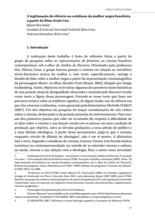 135
Categoria Estudante de Graduação
135
A legitimação do silêncio no cotidiano da mulher negra brasileira
a partir do filme BenditoFruto.
Juliana Silva Santos1
Faculdade de Letras da Universidade Federal de Minas Gerais
Professora Orientadora: Helcira Lima2
1. Introdução
A realização deste trabalho é fruto de reflexões feitas a partir do
grupo de pesquisa sobre as representações do feminino no cinema brasileiro
contemporâneo, sob o olhar da Análise do Discurso. Orientados pela professora
Dra. Helcira Lima, o grupo buscou pensar o cinema em relação ao envoltório
sócio-discursivo acerca da mulher e, este texto, especificamente, carrega o
desafio de falar sobre a mulher negra a partir da representação cinematográfica
da personagem Maria3
, no filme Bendito Fruto (Brasil, 2005), dirigido por Sérgio
Goldenberg. Assim, objetivou-se levantar algumas das possíveis raízes históricas
de sua posição atual de desigualdade silenciada e mantida pelo discurso4
,tendo
como mote a figura dessa personagem. Entende-se nesse texto que fazer um
percurso teórico sobre as mulheres significa, de algum modo, sair do silêncio em
que elas estavam confinadas, como apontado pela historiadora Michelle PERROT
(2007). Um dos objetivos da pesquisa foi traçar considerações de viés crítico
sobre o cinema, deslocando-o da posição primeira de entretenimento. Para isso,
um dos primeiros pontos que cabe ser levantado diz respeito à dificuldade de
se falar sobre o cinema e sua função social sem se pensar em uma condição de
produção que objetiva, salvo as devidas gradações, a uma adesão de público e
a uma difusão ideológica. A partir desse pensamento, julga-se que o cinema,
enquanto veículo de difusão de ideologias5
, não é em si neutro. A afirmativa
não é nova. Segundo o estudioso do cinema, Graeme Turner, tem havido muitas
tentativas na contemporaneidade, no sentido de se entender cinema e cultura,
ou ainda, cinema e sua relação com a ideologia. Para o autor, essas investidas
1	 Graduação em Letras/Português – licenciatura. Concentração: Análise do Discurso. 8º período
em curso – Universidade Federal de Minas Gerais/UFMG. Iniciação científica voluntária (2009). Tema: “As
representações do feminino no cinema brasileiro contemporâneo sob o olhar da Análise do Discurso”.
Bolsista do programa “Ações Afirmativas na UFMG” (2009). Bolsista do programa “Conexões de Saberes”
(UFMG/MEC) em 2008.
2	 Professora da FALE/UFMG (nível adjunto II). Doutorado (2006) em Estudos Linguísticos
(estágio de doutorado em Paris, Universite Paris XIII) e pós-doutorado Junior (2007-2008), pela UFMG.
Mantém um grupo de estudos e orienta pesquisas de alunos de graduação (IC) e pós-graduação (mestrado
e doutorado). Atua, em especial, nos seguintes temas: feminino, emoção, discurso jurídico, argumentação,
cinema e pragmática.
3	 Personagem interpretada pela atriz Zezeh Barbosa.
4	 Otermo“discurso”nessetrabalhosefazentendidosegundooqueaADdelinhaFrancesadenomina
como o encadeamento “transfrásico” (NAGAMINE, 2007), articulando os campos linguístico e social.
5	 Cf. BRANDÃO, 2007. Utilizamos o termo ideologia segundo a concepção de Althusser (1970).
 