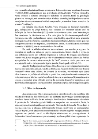 136
6˚ Prêmio Construindo a Igualdade de Gênero
136
têm ocorrido sob vários olhares, sendo uma delas, o cinema e a cultura de massa
(TURNER, 1988), categoria em que a produção eleita, Bendito Fruto se enquadra.
Nesse sentido, o sistema ideológico é refletido no cinema, tanto na produção
quanto na recepção, em uma dinâmica fundada em relações de poder nas quais
os sujeitos atuam como seres históricos que reforçam ou instituem maneiras de
se ver a “realidade”.
Na película em estudo, Bendito Fruto, procurou-se destacar elementos
que, compilados na peça fílmica, são capazes de embasar aquilo que na
definição de Pierre Bourdieu (2003) seria caracterizado como uma “eternização
das estruturas da divisão sexual e dos princípios de divisão correspondentes”.
Estruturas que são traduzidas em valores construídos a partir de uma aparente
homogeneidade norteiam a superfície das representações, fazendo com que elas
se figurem ausentes de rupturas, acarretando, assim, o silenciamento definido
por ORLANDI (1995), como resultado final da análise.
De início, é válido esclarecer sobre o termo que encabeça o grupo de
pesquisa no qual esse artigo se insere: representação. Nesse estudo, o termo se
fará entendido como um sistema linguístico e cultural de imagens construídas
sobre o real. Estas imagens, por sua vez, estariam relacionadas à busca de formas
apropriadas de tornar a denominação de “real” presente, tendo, portanto, um
sentido arbitrário e intimamente ligado às relações de poder. (SILVA, 91).
Apartirdealgumassituaçõesdofilme,buscou-seinvestigardeterminadas
marcas que consubstanciam, tendo as teorias da Análise do Discurso de Escola
Francesa6
como base teórica, as lacunas do não-dito, entendidas aqui como
silenciamento ou política do silêncio7
, a partir das posições discursivas ocupadas
pelapersonagemMariaetambémpelossujeitosemseuentorno.Nessassituações,
tentou-se associar uma reflexão acerca da memória discursiva8
correlata a um
determinado imaginário veiculado sobre a mulher negra a partir da personagem.
2. O Olhar da Retomada
A construção de filmes ancorados num suposto modelo de realidade não
é nada incomum se nos remontamos ao contexto de produção cinematográfica
brasileira desde a década de 90, e do qual Bendito Fruto é certamente tributário.
A produção de Goldenberg é de 2005 e se enquadra nos momentos finais de
um contexto cinematográfico denominado Cinema da Retomada. Nessa fase, o
cinema começou a abordar intensamente temas envolvendo as contradições
sociais do país, com produções que comumente trazem sujeitos marginalizados
segundo um padrão social e ideológico dominante ao protagonismo. A
Retomada é também marcada por obras cujo apelo ao público tem a presença de
6	 A partir desse ponto, usaremos a sigla “AD” sempre que nos referirmos à Análise do Discurso.
7	 Cf. ORLANDI, 1995. O silêncio como categoria discursiva será discutido no decorrer da análise.
8	 Cf. NAGAMINE, 2007. O termo será desenvolvido no decorrer da análise.
 
