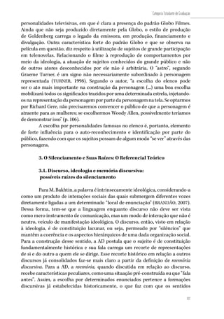 137
Categoria Estudante de Graduação
137
personalidades televisivas, em que é clara a presença do padrão Globo Filmes.
Ainda que não seja produzido diretamente pela Globo, o estilo de produção
de Goldenberg carrega o legado da emissora, em produção, financiamento e
divulgação. Outra característica forte do padrão Globo e que se observa na
película em questão, diz respeito à utilização de sujeitos de grande participação
em telenovelas. Relacionando o filme à reprodução de comportamentos por
meio da ideologia, a atuação de sujeitos conhecidos do grande público e não
de outros atores desconhecidos por ele não é arbitrária. O “astro”, segundo
Graeme Turner, é um signo não necessariamente subordinado à personagem
representada (TURNER, 1998). Segundo o autor, “a escolha do elenco pode
ser o ato mais importante na construção da personagem (...) uma boa escolha
mobilizará todos os significados trazidos por uma determinada estrela, injetando-
os na representação da personagem por parte da personagem na tela. Se optarmos
por Richard Gere, não precisaremos convencer o público de que a personagem é
atraente para as mulheres; se escolhermos Woody Allen, possivelmente teríamos
de demonstrar isso” (p. 106).
A escolha por personalidades famosas no elenco é, portanto, elemento
de forte influência para o auto-reconhecimento e identificação por parte do
público, fazendo com que os sujeitos possam de algum modo “se ver” através das
personagens.
3. O Silenciamento e Suas Raízes: O Referencial Teórico
3.1. Discurso, ideologia e memória discursiva:
possíveis raízes do silenciamento
Para M. Bakhtin, a palavra é intrinsecamente ideológica, considerando-a
como um produto de interações sociais das quais submergem diferentes vozes
diretamente ligadas a um determinado “local de enunciação” (BRANDÃO, 2007).
Dessa forma, tem-se que a linguagem enquanto discurso não deve ser vista
como mero instrumento de comunicação, mas um modo de interação que não é
neutro, veículo de manifestação ideológica. O discurso, então, visto em relação
à ideologia, é de constituição lacunar, ou seja, permeado por “silêncios” que
mantêm a coerência e os aspectos hierárquicos de uma dada organização social.
Para a construção desse sentido, a AD postula que o sujeito é de constituição
fundamentalmente histórica e sua fala carrega um recorte de representações
de si e do outro a quem ele se dirige. Esse recorte histórico em relação a outros
discursos já consolidados faz-se mais claro a partir da definição de memória
discursiva. Para a AD, a memória, quando discutida em relação ao discurso,
recebe características peculiares, como uma situação pré-construída ou que “fala
antes”. Assim, a escolha por determinados enunciados pertence a formações
discursivas já estabelecidas historicamente, o que faz com que os sentidos
 