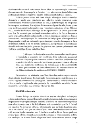 139
Categoria Estudante de Graduação
139
de identidade nacional, definidores de um ideal de representação construído
discursivamente. A consequência é muitas vezes a incorporação do habitus, que
pode causar impactos negativos na auto-estima e identidade dos sujeitos.
Pode-se pensar ainda em uma relação ideológica entre a memória
discursiva e àquilo que estudiosos das relações raciais nomearam como
normatividade branca ou Branquitude, ou seja, a determinação de um padrão
branco para as atitudes dos sujeitos. Intimamente ligado às relações de poder,
esse modelo, normativo, tem raízes que remontam à virada do século XIX para
o XX, através da chamada ideologia de branqueamento. De cunho positivista,
essa fase foi marcada por teorias de respaldo na ciência da época. Pregava-se
que o negro, atrasado intelectualmente, seria um atraso para o progresso do país.
Dessa forma, a miscigenação foi vista como estratégia para o branqueamento
da população brasileira, estimando que o desaparecimento dos negros se daria
de maneira natural e em no mínimo cem anos. A perpetuação e naturalização
simbólica de dominação às questões de gênero e raça passam pelo conceito de
violência simbólica de que trata Bourdieu:
(...)Sempreviadominaçãomasculina,enomodocomoéimposta
e vivenciada, o exemplo por excelência desta submissão paradoxal,
resultante daquilo que eu chamo de violência simbólica, violência suave,
insensível,invisívelasuasprópriasvítimas,queseexerceessencialmente
pelas vias puramente simbólicas da comunicação e do conhecimento,
ou, mais precisamente, do desconhecimento, do reconhecimento ou,
em última instância, do sentimento. (BOURDIEU, 2003:09).
Para o efeito da violência simbólica, Bourdieu orienta que a adesão
do dominado às estruturas de dominação é essencial, pois o sujeito passa a se
avaliar segundo determinadas concepções. Dessa maneira, a violência simbólica
é incorporada e legitimada sob aparência da normalidade, ou ainda, “suave,
insensível e invisível às suas próprias vítimas” (p. 09).
3.3. O Silenciamento
Em um diálogo, os sujeitos envolvidos buscam disciplinar o dizer para
estaromaispróximopossíveldeumaFormaçãodiscursivadada.Nessapassagem
do processo de disciplinarização, caminha o silêncio em sua dimensão política,
ou o silenciamento, que já foi definido com maiores detalhes por Eni P. Orlandi
em sua obra As formas do silêncio. Silencimento que na visão da autora não é
“estar em silêncio”, mas “pôr em silêncio” (ORLANDI, 1995). O silêncio, então, 8não
está apenas ligado à coação, mas é, também, escolha. Dessa forma, podemos
pensar que o silêncio é significado, na medida em que se relaciona com a história
e a ideologia. Ele atua de forma a legitimar vozes e discursos ao mesmo tempo
 