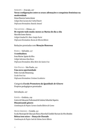 14
Sergipe – Aracaju, 207
Novas configurações entre os sexos: afirmações e conquistas femininas na
modernidade
Edson Dionizio Santos Júnior
Colégio Dom Luciano José Cabral Duarte
Professora Orientadora: Daniela Amaral
Tocantins – Almas, 211
De repente tudo muda: menos as Marias do dia-a-dia
Marcella Gomes Batista
Colégio Estadual Dr. Abner Araújo Pacini
Professora Orientadora: Reuvia de Oliveira Ribeiro
Redações premiadas com Menção Honrosa
Bahia – Salvador, 217
A sonhadora
Irma Marine Aguiar da Silva
Colégio Salesiano Dom Bosco
Professora Orientadora: Rilza Meire dos Santos Cruz
São Paulo – São Paulo, 221
Uma nova oportunidade
Pedro Azevedo Minutentag
Escola Vera Cruz
Professora Orientadora: Cristiane Escolástico
Categoria Escola Promotora da Igualdade de Gênero
Projetos pedagógicos premiados
Introdução, 227
Goiás – Goiânia, 229
Centro de Educação Profissional de Goiânia Sebastião Siqueira
Dinamizando gênero
Coordenação do Projeto: Carmen Sandra Ribeiro do Carmo
Mato Grosso – Cuiabá, 231
Escola Municipal de Educação Básica Marechal Cândido Mariano da Silva Rondon
Beleza tem raízes – Dança do Chorado
Coordenação do Projeto: Sueli de Fátima Xavier Ribeiro
 