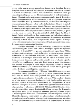 140
6˚ Prêmio Construindo a Igualdade de Gênero
140
em que omite outros, sem deixar qualquer tipo de marca formal no discurso,
mas pistas de sua ocorrência. A autora ainda acrescenta que o silêncio atravessa
as palavras, indicando que o sentido pode ser além delas mesmas, ou ainda, que
o mais importante pode não ser dito nas enunciações, de onde conclui que o
silêncio é fundante ou inerente ao processo de enunciação. A partir desse viés o
silêncio no discurso não é pensado como um “vazio” na linguagem, mas como
excesso(ORLANDI,1995;23).Aindanessadefinição,osilênciopodeserdistinguido
em duas categorias básicas, a saber: o silêncio fundante e política do silêncio. O
silêncio fundante estabelece que o silêncio é inerente ao processo de produção
da enunciação. Já na política do silêncio, ou o silenciamento propriamente dito,
ao dizer o sujeito estará sempre não dizendo outros sentidos possíveis, já que as
enunciações se dão sempre de um determinado local ideológico. A política do
silêncio é ainda subdividida em duas outras categorias: o silêncio constitutivo,
em que uma palavra apaga outras necessariamente, e o silêncio local relacionado
à censura (ORLANDI, 1995). Assim, compreender o silêncio é pensar na relação
com o outro e nos remeter mais uma vez à memória discursiva e à incorporação
de comportamentos de que fala Bourdieu.
Pensando o silêncio como fruto da ideologia e da memória discursiva,
é possível conjugar o silêncio com a difusão de imagens a partir dos Aparelhos
Ideológicos de Estado (AIE’S) de que trata Louis Althusser (apud Zizek, 1996). A
questão permite pensar que a condição da mulher negra se relaciona a estatutos
de formação de identidade que a representam socialmente. Dessa forma, a
construção de estereótipos pela mídia é uma das formas de manifestação do
silenciamento. O filme, que confere um intercâmbio com a realidade, reproduz
esse silêncio à medida que a construção da personagem Maria corresponde a
determinados estereótipos: é pobre, negra, empregada doméstica, não tem
estudo universitário e, ao se relacionar com um homem branco, passa pelo
conflito de não ser assumida por ele como esposa.
Encontramos em Althusser (1970 apud ZIZEK, 1996), uma importante
contribuição teórica que contribui para a noção de silenciamento. O autor
define que as classes dominantes possuem dois pólos que mecanizam a
perpetuação das estruturas de dominação, a saber: os ARE e os AIE. O primeiro,
que se caracterizam como Aparelhos Repressores de Estado, engloba o governo,
o exército, a polícia, os tribunais, a administração etc. O segundo, os AIE, são os
Aparelhos Ideológicos de Estado, se traduzem na figura institucional da escola,
religião, cultura ou informação (ALTHUSSER, 1970 apud ZIZEK, 1996). Este último
intervém nos sujeitos através da difusão ideológica, porém o faz de maneira
dissimulada, sendo, portanto um poder simbólico que oferece condições para
a “incorporação da dominação”. Nesse sentido, o cinema enquanto veículo de
difusão ideológica está compreendido nos AIE de que fala o autor. Como aparelho
ideológico, o cinema “atenua” ou “obscurece” determinados processos históricos,
de modo que as representações ali conformadas se encontrem dentro de uma
 