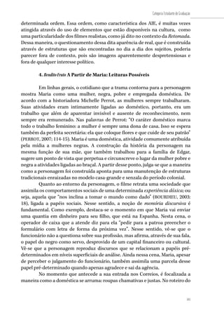 141
Categoria Estudante de Graduação
141
determinada ordem. Essa ordem, como característica dos AIE, é muitas vezes
atingida através do uso de elementos que estão disponíveis na cultura, como
uma particularidade dos filmes realistas, como já dito no contexto da Retomada.
Dessa maneira, o questionamento dessa dita aparência de real, que é construída
através de estruturas que são encontradas no dia a dia dos sujeitos, poderia
parecer fora de contexto, pois são imagens aparentemente despretensiosas e
fora de qualquer interesse político.
4. BenditoFruto A Partir de Maria: Leituras Possíveis
Em linhas gerais, o cotidiano que a trama contorna para a personagem
mostra Maria como uma mulher, negra, pobre e empregada doméstica. De
acordo com a historiadora Michelle Perrot, as mulheres sempre trabalharam.
Suas atividades eram intimamente ligadas ao doméstico, portanto, era um
trabalho que além de aparentar invisível e ausente de reconhecimento, nem
sempre era remunerado. Nas palavras de Perrot: “O caráter doméstico marca
todo o trabalho feminino: a mulher é sempre uma dona de casa. Isso se espera
também da perfeita secretária: ela que coloque flores e que cuide de seu patrão”
(PERROT, 2007; 114-15). Maria é uma doméstica, atividade comumente atribuída
pela mídia a mulheres negras. A construção da história da personagem na
mesma função de sua mãe, que também trabalhou para a família de Edgar,
sugere um ponto de vista que perpetua e circunscreve o lugar da mulher pobre e
negra a atividades ligadas ao braçal. A partir desse ponto, julga-se que a maneira
como a personagem foi construída aponta para uma manutenção de estruturas
tradicionais enraizadas no modelo casa-grande e senzala do período colonial.
Quanto ao entorno da personagem, o filme retrata uma sociedade que
assimila os comportamentos sociais de uma determinada experiência dóxica; ou
seja, aquela que “nos inclina a tomar o mundo como dado” (BOURDIEU, 2003:
18), ligada a papéis sociais. Nesse sentido, a noção de memória discursiva é
fundamental. Como exemplo, destaca-se o momento em que Maria vai enviar
uma quantia em dinheiro para seu filho, que está na Espanha. Nesta cena, o
operador de caixa que a atende diz para ela “pedir para a patroa preencher o
formulário com letra de forma da próxima vez”. Nesse sentido, vê-se que o
funcionário não a questiona sobre sua profissão, mas afirma, através de sua fala,
o papel do negro como servo, desprovido de um capital financeiro ou cultural.
Vê-se que a personagem reproduz discursos que se relacionam a papéis pré-
determinados em níveis superficiais de análise. Ainda nessa cena, Maria, apesar
de perceber o julgamento do funcionário, também assimila uma parcela desse
papel pré-determinado quando apenas agradece e sai da agência.
No momento que antecede a sua entrada nos Correios, é focalizada a
maneira como a doméstica se arruma: roupas chamativas e justas. No roteiro do
 