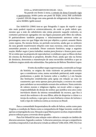 143
Categoria Estudante de Graduação
143
CENA 24. APARTAMENTO DE EDGAR – SALA.
Na parede em frente à mesa, o retrato de dona Consuelo vigia
o apartamento. MARIA janta um prato de feijão, arroz, bife acebolado
e pastel. EDGAR chega com uma garrafa de refrigerante de dois litros e
serve MARIA. (grifo nosso)
Em BARHTES (1984) tem-se que fotografia é capaz de repetir o que
não mais poderá repetir-se existencialmente, de onde se pode inferir que,
mesmo que a mãe do cabeleireiro não esteja presente naquele contexto, os
costumes patriarcais agregados em sua figura passaram pelo filtro da cultura.
O patriarcalismo também perpassa o relacionamento amoroso entre as
personagens, uma vez que Edgar não tem por objetivo, a priori, assumir Maria
como esposa. Da mesma forma, no período escravista, ainda que os senhores
da casa grande mantivessem relações com suas escravas, estas nunca seriam
assumidas perante a sociedade. Desse contexto histórico, surge a seguinte
noção: Mulher negra é para trabalhar, mulata para fornicar e branca para casar.
Vê-se então que na proposta de especularizar o cotidiano a que os filmes da fase
do cinema da Retomada se propõem, Bendito Fruto, ainda que não na forma
de denúncia, demonstra a manutenção de uma escravidão simbólica a que as
mulheres negras ainda são submetidas. Nas palavras de Helena Theodoro Lopes:
O mito da mulher negra supersexuada, construído ao longo
da história, se origina da visão existente no período escravista
que a considerava coisa, numa sociedade patriarcal, onde sempre
predominou o poder do homem sobre a mulher (...) em função
das limitações estabelecidas pela igreja em relação ao sexo no
casamento, que seria apenas para procriação, a escrava era usada
para satisfazer as necessidades sexuais dos senhores. Num contexto
de valores morais e religiosos rígidos, vai recair sobre a negra a
responsabilidade do desejo do senhor, que justifica seus atos como
inevitáveis diante da intensa sensualidade da escrava, que fica à
mercê dos senhores e de seus filhos, além de despertar o ciúme e a
inveja da senhora, o que gera os mais bárbaros crimes de tortura e
todo o tipo de violência contra as escravas no Brasil.
Para a comunidade frequentadora do salão de beleza, assim como para
Virgínia, a condição de Maria como a companheira de Edgar inexiste, sendo ela
apenasaempregadadacasa.SituaçãoaqualMariapareceaceitar,empreendendo
poucos esforços para a reversão desse quadro.
Para Eni Orlandi há uma relação entre silêncio e emoção no âmbito do
discurso amoroso. Segundo a autora, “o discurso amoroso, em que a onipotência
avizinha o impossível, é um discurso votado ao silêncio” (ORLANDI, 1995: 43). E no
 