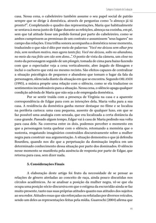 145
Categoria Estudante de Graduação
145
casa. Nessa cena, o cabeleireiro também assume o seu papel social de patrão
sempre que se dirige à doméstica, através de perguntas como “o almoço já tá
pronto?”. Completando o quadro das representações, Maria que habitualmente
se sentava à mesa junto de Edgar durante as refeições, almoça na cozinha, em pé,
sem que tal atitude fosse um pedido formal por parte do cabeleireiro, como se
ambos cumprissem as premissas de um contrato e assumissem “seus lugares” no
campo das relações. Uma trilha sonora acompanha a doméstica nesse momento,
traduzindo o que não é dito por meio de palavras: “Você me deixou sem olhar pra
trás, sem nenhum motivo, mas agora tanto faz. Você me deixou, solto no abandono,
no meio da rua feito um cão sem dono...”. O ponto de vista da câmera, um close no
rosto da personagem seguido de um plongée, tomada de cima para baixo fazendo
com que o espectador veja a cena verticalmente, abre ângulo de filmagem e
inclui o cachorro que está no mesmo recinto. São efeitos capazes de centralizar
a situação psicológica de pequenez e abandono que tomam o lugar da fala da
personagem, silenciada diante da situação em que se encontra. Segundo ORLANDI
(1995), a música propõe uma relação com o silêncio, como se ela traduzisse os
sentimentos inconfessáveis para a situação. Nessa cena, o silêncio apaga qualquer
condição advinda de Maria que não seja a de empregada doméstica.
Por se sentir traída com a presença de Virgínia na casa e a aparente
correspondência de Edgar para com as intenções dela, Maria volta para a sua
casa. A residência da doméstica ganha menor destaque no filme e se localiza
na periferia carioca: uma casa pequena, ausente de qualquer luxo, em que se
faz possível uma analogia com senzala, que era localizada a certa distância da
casa-grande. Passado algum tempo, Edgar vai à casa de Maria pedindo sua volta
para casa dele. Na conversa entre os dois, podemos perceber o momento em
que a personagem tenta quebrar com o silêncio, retomando a memória que o
sustenta, resgatando imaginários construídos discursivamente sobre a mulher
negra para construir sua argumentação. A situação demonstra o que já defendia
Bourdieu, quando nos diz que a perpetuação da dominação implica em um
determinado conhecimento dessa situação por parte dos dominados. O silêncio
nesse momento se manifesta pela ausência de resposta por parte de Edgar, que
retorna para casa, sem dizer nada.
5. Considerações Finais
A elaboração deste artigo foi fruto da necessidade de se pensar as
relações de gênero atreladas ao conceito de raça, ainda pouco discutidas nos
círculos acadêmicos. Ao se analisar a posição da mulher negra, vê-se que ela
ocupa uma posição sócio-discursiva em que o estigma da escravidão ainda se faz
muito presente, tanto nas suas próprias atitudes quanto nas atitudes dos sujeitos
aoseuredor.Atitudesessasquesãoreforçadasourefutadaspordiversosveículos,
sendo um deles as representações feitas pela mídia. Guareschi (2004) afirma que
 