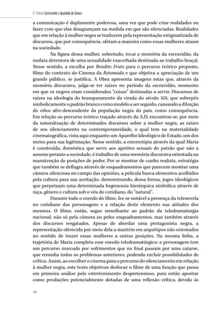 146
6˚ Prêmio Construindo a Igualdade de Gênero
146
a comunicação é duplamente poderosa, uma vez que pode criar realidades ou
fazer com que elas desapareçam na medida em que são silenciadas. Realidades
que em relação à mulher negra se traduzem pela representação estigmatizada de
discursos, que por consequência, afetam a maneira como essas mulheres atuam
na sociedade.
Na figura dessa mulher, sobretudo, recai a memória da escravidão, da
mulata detentora de uma sexualidade exacerbada destinada ao trabalho braçal.
Nesse sentido, a escolha por Bendito Fruto para o percurso teórico proposto,
filme do contexto do Cinema da Retomada e que objetiva a apreciação de um
grande público, se justifica. A Obra apresenta imagens estas que, através da
memória discursiva, julga-se ter raízes no período da escravidão, momento
em que os negros eram considerados “coisas” destinadas a servir. Discursos de
raízes na ideologia do branqueamento da virada do século XIX, que sobrepôs
simbolicamenteopadrãobrancocomomodeloaserseguido,causandoadiluição
do ethos afro-descendente da população negra do país, como consequência.
Em relação ao percurso teórico traçado através da A.D, encontrou-se, por meio
da naturalização de determinados discursos sobre a mulher negra, as raízes
de seu silenciamento na contemporaneidade, o qual tem na materialidade
cinematográfica, vista aqui enquanto um Aparelho Ideológico de Estado, um dos
meios para sua legitimação. Nesse sentido, a estereotipia através da qual Maria
é construída, doméstica que serve aos apetites sexuais do patrão que não a
assume perante a sociedade, é trabalho de uma memória discursiva orientada na
manutenção de posições de poder. Por se mostrar de cunho realista, estratégia
que também se deflagra através de enquadramentos que parecem mostrar uma
câmera silenciosa no campo das opiniões, a película busca elementos acolhidos
pela cultura para sua aceitação, demonstrando, dessa forma, jogos ideológicos
que perpetuam uma determinada hegemonia hierárquica simbólica através de
raça, gênero e cultura sob o véu do cotidiano, do “natural”.
Durante todo o enredo do filme, fez-se notável a presença da telenovela
no cotidiano das personagens e a relação deste elemento nas atitudes dos
mesmos. O filme, então, segue semelhante ao padrão da teledramaturgia
nacional, não só pela câmera ou pelos enquadramentos, mas também através
dos discursos resgatados. Apesar de abordar uma protagonista negra, a
representação oferecida por meio dela a mantém em arquétipos não orientados
no sentido de trazer essas mulheres a outras posições. Na mesma linha, a
trajetória de Maria completa esse enredo teledramatúrgico: a personagem tem
um percurso marcado por sofrimentos que no final passam por uma catarse,
que remedia todos os problemas anteriores, podendo excluir possibilidades de
crítica. Assim, ao escolher o cinema para o percurso do silenciamento em relação
à mulher negra, este texto objetivou deslocar o filme de uma função que passa
em primeira análise pelo entretenimento despretensioso, para então apontar
como produções potencialmente dotadas de uma reflexão crítica, devido às
 