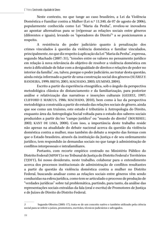 150
6˚ Prêmio Construindo a Igualdade de Gênero
150
Neste contexto, no que tange ao caso brasileiro, a Lei da Violência
Doméstica e Familiar contra a Mulher (Lei n.º 11.340, de 07 de agosto de 2006),
popularmente conhecida como Lei “Maria da Penha”, revelou-se inovadora
ao apontar alternativas para se (re)pensar as relações sociais entre gêneros
(diferentes e iguais), levando os “operadores do Direito”3
a se posicionarem a
respeito.
A resistência do poder judiciário quanto à penalização dos
crimes vinculados à questão da violência doméstica e familiar vinculados,
principalmente,noquedizrespeitoàaplicaçãodaLei“MariadaPenha”,expressa,
segundo Machado (2007: 31), “tensões entre os valores no pensamento jurídico
em relação à nova relevância do objetivo de resolver a violência doméstica em
meio à dificuldade de lidar com a desigualdade de direitos e relações de poder no
interior da família”, ou, talvez, porque o poder judiciário, ao tratar desta questão,
ainda esteja informado a partir de uma construção social dos gêneros (SUÁREZ E
BANDEIRA, 1999; BRITO, 2001; MACHADO, 2003; IZUMINO, 2004).
Escrito a partir da experiência etnográfica, sob o ângulo da perspectiva
metodológica clássica do distanciamento e da familiarização, para posterior
análise e relativização das narrativas e inserções culturais (GEERTZ, 1997;
CLIFFORD E MARCUS, 1986; MACHADO, 2010), bem como à luz da perspectiva
metodológica construída a partir do estudo das relações sociais de gênero, ainda
que soe como um truísmo, este estudo é tributário à Antropologia do Direito,
enquanto área da Antropologia Social voltada para o estudo dos saberes sociais
produzidos a partir do/no “campo jurídico” ou “mundo do direito” (BOURDIEU,
2002; KANT DE LIMA, 2008). Com isso, a importância deste trabalho reside
não apenas na atualidade do debate nacional acerca da questão da violência
doméstica contra a mulher, mas também do debate a respeito das formas com
que o Estado brasileiro, através da instituição da Justiça e de seu ordenamento
jurídico, tem respondido às demandas sociais no que tange à administração de
conflitos interpessoais e intrafamiliares.
Portanto, com recorte empírico centrado no Ministério Público do
Distrito Federal (MPDFT) e no Tribunal de Justiça do Distrito Federal e Territórios
(TJDFT), foi nosso desiderato, neste trabalho, colaborar para o entendimento
acerca dos processos institucionais de administração de conflitos resultantes
a partir da questão da violência doméstica contra a mulher no Distrito
Federal, buscando analisar como as relações sociais entre gêneros vêm sendo
conduzidas na esfera jurídica, como tem se articulado o processo de produção de
“verdades jurídicas” sobre tal problemática, partindo, para tanto, da análise das
representações sociais extraídas da fala (oral e escrita) de Promotores de Justiça
e de Juízes de Direito do Distrito Federal.
3	 Segundo Oliveira (2005: 17), trata-se de um conceito nativo e também utilizado pela ciência
social para se referir a juízes, promotores, escrivães, técnicos judiciários e advogados.
 