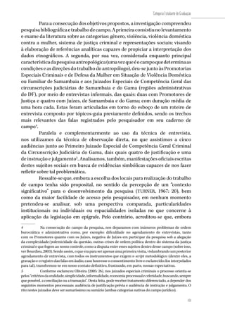151
Categoria Estudante de Graduação
151
Para a consecução dos objetivos propostos, a investigação compreendeu
pesquisabibliográficaetrabalhodecampo.Aprimeiraconsistiunolevantamento
e exame da literatura sobre as categorias: gênero, violência, violência doméstica
contra a mulher, sistema de justiça criminal e representações sociais; visando
à elaboração de referências analíticas capazes de propiciar a interpretação dos
dados etnográficos. A segunda, por sua vez, considerada enquanto principal
característicadapesquisaantropológica(umavezqueéocampoquedeterminaas
condições e as direções do trabalho do antropólogo), deu-se junto às Promotorias
Especiais Criminais e de Defesa da Mulher em Situação de Violência Doméstica
ou Familiar de Samambaia e aos Juizados Especiais de Competência Geral das
circunscrições judiciárias de Samambaia e do Gama (regiões administrativas
do DF), por meio de entrevistas informais, das quais: duas com Promotores de
Justiça e quatro com Juízes, de Samambaia e do Gama; com duração média de
uma hora cada. Estas foram articuladas em torno do esboço de um roteiro de
entrevista composto por tópicos-guia previamente definidos, sendo os trechos
mais relevantes das falas registrados pelo pesquisador em seu caderno de
campo4
.
Paralela e complementarmente ao uso da técnica de entrevista,
nos utilizamos da técnica de observação direta, no que assistimos a cinco
audiências junto ao Primeiro Juizado Especial de Competência Geral Criminal
da Circunscrição Judiciária do Gama, dais quais quatro de justificação e uma
de instrução e julgamento5
. Analisamos, também, manifestações oficiais escritas
destes sujeitos sociais em busca de evidências simbólicas capazes de nos fazer
refletir sobre tal problemática.
Ressalte-se que, embora a escolha dos locais para realização do trabalho
de campo tenha sido proposital, no sentido da percepção de um “contexto
significativo” para o desenvolvimento da pesquisa (TURNER, 1967: 20), bem
como da maior facilidade de acesso pelo pesquisador, em nenhum momento
pretendeu-se analisar, sob uma perspectiva comparada, particularidades
institucionais ou individuais ou espacialidades isoladas no que concerne à
aplicação da legislação em epígrafe. Pelo contrário, acreditou-se que, embora
4	 Na consecução do campo da pesquisa, nos deparamos com inúmeros problemas de ordem
burocrática e administrativa como, por exemplo: dificuldade no agendamento de entrevistas, tanto
com os Promotores quanto com os Juízes, negativa de Juízes em participar da pesquisa sob a alegação
da complexidade/polemicidade da questão, outras crises de ordem política dentro do sistema da justiça
criminal e que fogem ao nosso controle, como a disputa entre esses sujeitos dentro desse campo (sobre isso,
verBourdieu,2003).Sendoassim,oqueeraparaserapenasumaprimeiravisita,vislumbrandoumposterior
agendamento de entrevista, com todos os instrumentos que exigem o script metodológico (dentre eles, a
gravação e o registro das falas em áudio, caso houvesse o consentimento livre e esclarecido dos interpelados
para tal), transformou-se em nosso contato definitivo, frustrando, em parte, nossas expectativas.
5	 Conforme esclareceu Oliveira (2005: 26), nos juizados especiais criminais o processo orienta-se
pelos“critériosdaoralidade,simplicidade,informalidade,economiaprocessualeceleridade,buscando,sempre
que possível, a conciliação ou a transação”. Desta feita, pode receber tratamento diferenciado, a depender dos
seguintes momentos processuais: audiência de justificação prévia e audiência de instrução e julgamento. O
rito nestes juizados deve ser sumaríssimo ou sumário (ambas categorias nativas do campo jurídico).
 