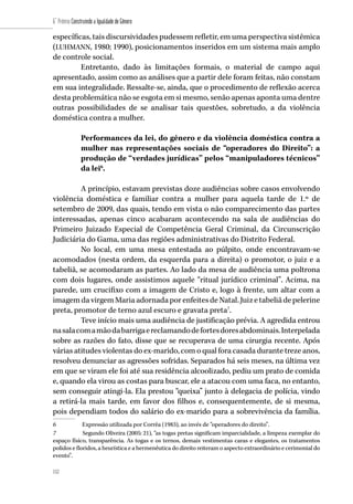 152
6˚ Prêmio Construindo a Igualdade de Gênero
152
específicas, tais discursividades pudessem refletir, em uma perspectiva sistêmica
(LUHMANN, 1980; 1990), posicionamentos inseridos em um sistema mais amplo
de controle social.
Entretanto, dado às limitações formais, o material de campo aqui
apresentado, assim como as análises que a partir dele foram feitas, não constam
em sua integralidade. Ressalte-se, ainda, que o procedimento de reflexão acerca
desta problemática não se esgota em si mesmo, senão apenas aponta uma dentre
outras possibilidades de se analisar tais questões, sobretudo, a da violência
doméstica contra a mulher.
Performances da lei, do gênero e da violência doméstica contra a
mulher nas representações sociais de “operadores do Direito”: a
produção de “verdades jurídicas” pelos “manipuladores técnicos”
da lei6
.
A princípio, estavam previstas doze audiências sobre casos envolvendo
violência doméstica e familiar contra a mulher para aquela tarde de 1.º de
setembro de 2009, das quais, tendo em vista o não comparecimento das partes
interessadas, apenas cinco acabaram acontecendo na sala de audiências do
Primeiro Juizado Especial de Competência Geral Criminal, da Circunscrição
Judiciária do Gama, uma das regiões administrativas do Distrito Federal.
No local, em uma mesa entestada ao púlpito, onde encontravam-se
acomodados (nesta ordem, da esquerda para a direita) o promotor, o juiz e a
tabeliã, se acomodaram as partes. Ao lado da mesa de audiência uma poltrona
com dois lugares, onde assistimos aquele “ritual jurídico criminal”. Acima, na
parede, um crucifixo com a imagem de Cristo e, logo à frente, um altar com a
imagemdavirgemMariaadornadaporenfeitesdeNatal.Juizetabeliãdepelerine
preta, promotor de terno azul escuro e gravata preta7
.
Teve início mais uma audiência de justificação prévia. A agredida entrou
nasalacomamãodabarrigaereclamandodefortesdoresabdominais.Interpelada
sobre as razões do fato, disse que se recuperava de uma cirurgia recente. Após
várias atitudes violentas do ex-marido, com o qual fora casada durante treze anos,
resolveu denunciar as agressões sofridas. Separados há seis meses, na última vez
em que se viram ele foi até sua residência alcoolizado, pediu um prato de comida
e, quando ela virou as costas para buscar, ele a atacou com uma faca, no entanto,
sem conseguir atingi-la. Ela prestou “queixa” junto à delegacia de polícia, vindo
a retirá-la mais tarde, em favor dos filhos e, consequentemente, de si mesma,
pois dependiam todos do salário do ex-marido para a sobrevivência da família.
6	 Expressão utilizada por Corrêa (1983), ao invés de “operadores do direito”.
7	 Segundo Oliveira (2005: 21), “as togas pretas significam imparcialidade, a limpeza exemplar do
espaço físico, transparência. As togas e os ternos, demais vestimentas caras e elegantes, os tratamentos
polidos e floridos, a heurística e a hermenêutica do direito reiteram o aspecto extraordinário e cerimonial do
evento”.
 