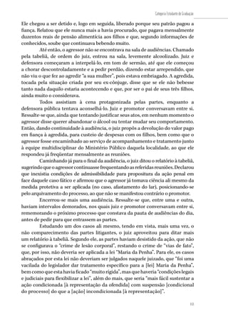 153
Categoria Estudante de Graduação
153
Ele chegou a ser detido e, logo em seguida, liberado porque seu patrão pagou a
fiança. Relatou que ele nunca mais a havia procurado, que pagava mensalmente
duzentos reais de pensão alimentícia aos filhos e que, segundo informações de
conhecidos, soube que continuava bebendo muito.
Até então, o agressor não se encontrava na sala de audiências. Chamado
pela tabeliã, de ordem do juiz, entrou na sala, levemente alcoolizado. Juiz e
defensora começaram a interpelá-lo, em tom de sermão, até que ele começou
a chorar descontroladamente e a pedir perdão, dizendo estar arrependido, que
não viu o que fez ao agredir “a sua mulher”, pois estava embriagado. A agredida,
tocada pela situação criada por seu ex-cônjuge, disse que se ele não bebesse
tanto nada daquilo estaria acontecendo e que, por ser o pai de seus três filhos,
ainda muito o considerava.
Todos assistiam à cena protagonizada pelas partes, enquanto a
defensora pública tentava aconselhá-lo. Juiz e promotor conversavam entre si.
Ressalte-se que, ainda que tentando justificar seus atos, em nenhum momento o
agressor disse querer abandonar o álcool ou tentar mudar seu comportamento.
Então, dando continuidade à audiência, o juiz propôs a devolução do valor pago
em fiança à agredida, para custeio de despesas com os filhos, bem como que o
agressor fosse encaminhado ao serviço de acompanhamento e tratamento junto
à equipe multidisciplinar do Ministério Público daquela localidade, ao que ele
respondeu já freqüentar mensalmente as reuniões.
Caminhando já para o final da audiência, o juiz ditou o relatório à tabeliã,
sugerindoqueoagressorcontinuassefrequentandoasreferidasreuniões.Declarou
que inexistia condições de admissibilidade para propositura da ação penal em
face daquele caso fático e afirmou que o agressor já tomava ciência ali mesmo da
medida protetiva a ser aplicada (no caso, afastamento do lar), posicionando-se
pelo arquivamento do processo, ao que não se manifestou contrário o promotor.
Encerrou-se mais uma audiência. Ressalte-se que, entre uma e outra,
haviam intervalos demorados, nos quais juiz e promotor conversavam entre si,
rememorando o próximo processo que constava da pauta de audiências do dia,
antes de pedir para que entrassem as partes.
Estudando um dos casos ali mesmo, tendo em vista, mais uma vez, o
não comparecimento das partes litigantes, o juiz aproveitou para ditar mais
um relatório à tabeliã. Segundo ele, as partes haviam desistido da ação, que não
se configurava o “crime de lesão corporal”, restando o crime de “vias de fato”,
que, por isso, não deveria ser aplicada a lei “Maria da Penha”. Para ele, os casos
abraçados por esta lei não deveriam ser julgados naquele juizado, que “foi uma
vacilada do legislador dar tratamento específico para a [lei] Maria da Penha”,
bem como que esta havia ficado “muito rígida”, mas que haveria “condições legais
e judiciais para flexibilizar a lei”, além do mais, que seria “mais fácil sustentar a
ação condicionada [à representação da ofendida] com suspensão [condicional
do processo] do que a [ação] incondicionada [à representação]”.
 