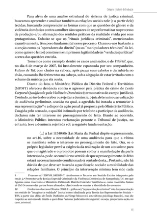 155
Categoria Estudante de Graduação
155
Para além de uma análise estrutural do sistema de justiça criminal,
buscamos apreender e analisar também as relações sociais nele (e a partir dele)
tecidas, buscando compreender as formas com que as questões de gênero e da
violênciadomésticacontraamulhersãocapazesdeseperformatizarnoprocesso
de produção e/ou afirmação dos sentidos práticos da realidade vivida por seus
protagonistas. Enfatize-se que os “rituais jurídicos criminais”, mencionados
exaustivamente, têm peso fundamental nesse processo. Chamou-nos bastante a
atenção como os “operadores do direito” (ou os “manipuladores técnicos” da lei,
como quiser o leitor) constroem e imprimem legitimidade às “verdades jurídicas”
acerca das questões em tela.
Tomemos como exemplo, dentre os casos analisados, o de Vitória9
, que,
no dia 6 de março de 2007, foi brutalmente espancada por seu companheiro,
Fulano de Tal, com chutes na cabeça, após puxar seus cabelos e derrubá-la no
chão, causando-lhe ferimentos na cabeça, sob a alegação de estar irritado com o
volume da música que ela ouvia.
Diante do fato, o Ministério Público do Distrito Federal e Territórios
(MPDFT) ofereceu denúncia contra o agressor pela prática do crime de Lesão
Corporal Qualificada pela Violência Doméstica (termo nativo do campo jurídico).
Contudo,aoinvésdereceberourejeitaradenúncia,ojuizdeterminouarealização
de audiência preliminar, ocasião na qual, a agredida foi instada a renunciar à
sua representação10
e a dispor da ação penal já proposta pelo Ministério Público.
Coagida pelo acusado, o qual foi intimado por telefone a participar da audiência,
declarou não ter interesse no prosseguimento do feito. Diante ao ocorrido,
o Ministério Público intentou reclamação perante o Tribunal de Justiça, no
entanto, teve a denúncia rejeitada sob a seguinte fundamentação:
(...) a Lei 11340/06 (Lei Maria da Penha) dispõe expressamente,
no art.16, sobre a necessidade de uma audiência para que a vítima
se manifeste sobre o interesse no prosseguimento do feito. Ora, se o
próprio legislador prevê a exigência da realização de um ato solene para
que o magistrado e o promotor possam colher a manifestação da parte
interessada,pode-seconcluirnosentidodequeoprosseguimentodofeito
estará necessariamente condicionado à vontade desta... Portanto, não há
dúvida de que deve ser buscada a pacificação social e a estabilidade das
relações familiares. O princípio da intervenção mínima tem sido cada
9	 Processo n.º 2007.09.1.003834-7. Analisamos o Recurso em Sentido Estrito interposto pela
então 2.ª Promotoria de Justiça Especial Criminal e da Violência Doméstica de Samambaia/DF, em que
figurou como recorrente o Ministério Público do Distrito Federal e Territórios e, como recorrido, Fulano
de Tal. Os nomes das partes foram alterados, objetivando-se manter a identidade das mesmas.
10	 Conforme observou Oliveira (2005: 11, grifou-se), “representação criminal” não é representação
no sentido de “imaginar a realidade” [ou tal como idealizada pela Teoria das Representações Sociais –
TRS, a partir das idéias de Émile Durkheim até Serge Moscovici, este último psicólogo francês], mas diz
respeito ao universo do direito e quer dizer “acionar judicialmente alguém”, ou seja, propor uma ação, no
caso, criminal.
 