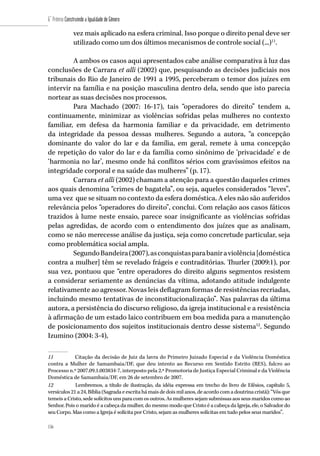 156
6˚ Prêmio Construindo a Igualdade de Gênero
156
vez mais aplicado na esfera criminal. Isso porque o direito penal deve ser
utilizado como um dos últimos mecanismos de controle social (...)11
.
A ambos os casos aqui apresentados cabe análise comparativa à luz das
conclusões de Carrara et alli (2002) que, pesquisando as decisões judiciais nos
tribunais do Rio de Janeiro de 1991 a 1995, perceberam o temor dos juízes em
intervir na família e na posição masculina dentro dela, sendo que isto parecia
nortear as suas decisões nos processos.
Para Machado (2007: 16-17), tais “operadores do direito” tendem a,
continuamente, minimizar as violências sofridas pelas mulheres no contexto
familiar, em defesa da harmonia familiar e da privacidade, em detrimento
da integridade da pessoa dessas mulheres. Segundo a autora, “a concepção
dominante do valor do lar e da família, em geral, remete à uma concepção
de repetição do valor do lar e da família como sinônimo de ‘privacidade’ e de
‘harmonia no lar’, mesmo onde há conflitos sérios com gravíssimos efeitos na
integridade corporal e na saúde das mulheres” (p. 17).
Carrara et alli (2002) chamam a atenção para a questão daqueles crimes
aos quais denomina “crimes de bagatela”, ou seja, aqueles considerados “leves”,
uma vez que se situam no contexto da esfera doméstica. A eles não são auferidos
relevância pelos “operadores do direito”, conclui. Com relação aos casos fáticos
trazidos à lume neste ensaio, parece soar insignificante as violências sofridas
pelas agredidas, de acordo com o entendimento dos juízes que as analisam,
como se não merecesse análise da justiça, seja como concretude particular, seja
como problemática social ampla.
SegundoBandeira(2007),asconquistasparabaniraviolência[doméstica
contra a mulher] têm se revelado frágeis e contraditórias. Thurler (2009:1), por
sua vez, pontuou que “entre operadores do direito alguns segmentos resistem
a considerar seriamente as denúncias da vítima, adotando atitude indulgente
relativamente ao agressor. Novas leis deflagram formas de resistências recriadas,
incluindo mesmo tentativas de inconstitucionalização”. Nas palavras da última
autora, a persistência do discurso religioso, da igreja institucional e a resistência
à afirmação de um estado laico contribuem em boa medida para a manutenção
de posicionamento dos sujeitos institucionais dentro desse sistema12
. Segundo
Izumino (2004: 3-4),
11	 Citação da decisão de Juiz da lavra do Primeiro Juizado Especial e da Violência Doméstica
contra a Mulher de Samambaia/DF, que deu intento ao Recurso em Sentido Estrito (RES), fulcro ao
Processo n.º 2007.09.1.003834-7, interposto pela 2.ª Promotoria de Justiça Especial Criminal e da Violência
Doméstica de Samambaia/DF, em 26 de setembro de 2007.
12	 Lembremos, a título de ilustração, da idéia expressa em trecho do livro de Efésios, capítulo 5,
versículos 21 a 24, Bíblia (Sagrada e escrita há mais de dois mil anos, de acordo com a doutrina cristã): “Vós que
temeis a Cristo, sede solícitos uns para com os outros. As mulheres sejam submissas aos seus maridos como ao
Senhor. Pois o marido é a cabeça da mulher, do mesmo modo que Cristo é a cabeça da Igreja, ele, o Salvador do
seu Corpo. Mas como a Igreja é solícita por Cristo, sejam as mulheres solícitas em tudo pelos seus maridos”.
 