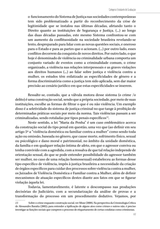 157
Categoria Estudante de Graduação
157
o funcionamento do Sistema de Justiça nas sociedades contemporâneas
tem sido problematizado a partir do reconhecimento da crise de
legitimidade que se instalou nas últimas décadas, afetando tanto o
Direito quanto as instituições de Segurança e Justiça. (...) ao longo
das duas décadas passadas, este mesmo Sistema confrontou-se com
um aumento da conflituosidade na sociedade brasileira revelando-se
lento, despreparado para lidar com as novas questões sociais, e oneroso
para o Estado e para as partes que o acionam. (...) por outro lado, esses
conflitos decorrem da conquista de novos direitos. Por outro lado, o que
hoje é denominado de violência ou criminalidade urbana comporta um
conjunto variado de eventos como a criminalidade comum, o crime
organizado, a violência nas relações interpessoais e as graves violações
aos direitos humanos (...) ao falar sobre justiça e violência contra a
mulher, os estudos têm enfatizado as especificidades de gênero e a
forma discriminatória como a justiça tem sido aplicada, sem dar maior
precisão ao cenário jurídico em que estas especificidades se inserem.
Ressalte-se, contudo, que a válvula motora desse sistema (o crime /o
delito) é uma construção social, sendo que a própria sociedade, por meio de suas
instituições, escolhe as formas de filtrar o que é ou não violência. Um exemplo
disso é a seletividade do sistema de justiça criminal no que tange à proibição de
determinadas práticas sociais por meio da norma. Tais violências passam a ser
criminalizadas, sendo rotuladas por tipos penais específicos13
.
Neste sentido, a lei “Maria da Penha” é um caso emblemático acerca
da construção social do tipo penal em questão, uma vez que (ao definir em seu
artigo 5º a “violência doméstica ou familiar contra a mulher” como sendo toda
ação ou omissão, baseada no gênero, que cause morte, sofrimento físico, sexual
ou psicológico e dano moral e patrimonial, no âmbito da unidade doméstica,
da família e em qualquer relação íntima de afeto, em que o agressor conviva ou
tenha convivido com a agredida, com a ressalva de que tal relação independe de
orientação sexual, do que se pode entender possibilidade do agressor também
ser mulher, no caso de uma relação homossexual) estabeleceu as formas desse
tipo específico de violência, impôs à justiça brasileira a necessidade da criação
de órgãos específicos para cuidar dos processos sobre violência contra a mulher,
os Juizados de Violência Doméstica e Familiar contra a Mulher, além de definir
mecanismos de atuação específicos destes diante aos fatos em que se figurar
violação àquela lei.
Todavia, lamentavelmente, é latente o descompasso nas produções
decisórias do Judiciário, com a secundarização da análise de provas e a
transformação do processo em um procedimento dedutivo. Vejamos, por
13	 Sobreocrimeenquantoconstruçãosocial,verMisse(2008).NaperspectivadaCriminologiaCrítica
de Alessandro Baratta (2002), para entender a tipificação de alguns atos como crimes e outros não, é preciso
investigar as funções sociais que cumprem o processo de etiquetamento de certas condutas como criminosas.
 