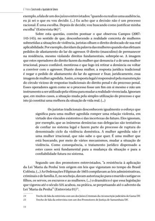 158
6˚ Prêmio Construindo a Igualdade de Gênero
158
exemplo,afaladeumdosjuízesentrevistados:“quandoeurealizoumaaudiência,
eu já sei o que eu vou decidir. (...) Eu acho que a decisão não é um processo
racional. É uma escolha. Depois de decidir, vou buscando como justificar minha
escolha” (Entrevista 06)14
.
Sobre esta questão, convém pontuar o que observou Campos (2007:
143-145), no sentido de que, desconhecendo a realidade concreta de mulheres
submetidas a situações de violência, juristas olham o direito deslocado de sua real
aplicabilidade.Porexemplo,duvidamdapalavradasmulheresquandoelasefetuam
pedidos de afastamento do lar do agressor. O direito (masculino) de permanecer
na residência, mesmo violando direitos fundamentais, sobrepõe-se. A imagem
que estes operadores do direito fazem da mulher que denuncia é a de uma mulher
irracional, pouco confiável, mentirosa e que logo irá retirar a denúncia ou voltar
a conviver com o agressor. Diante dessa mulher, a resposta jurídica tradicional
é negar o pedido de afastamento do lar do agressor e fixar, juridicamente, essa
imagemdemulheragredida.Assim,arespostalegaléresponsávelpelamanutenção
do círculo vicioso de respostas tradicionais do direito penal e do processo penal.
Esses operadores agem como se o processo fosse um fim em si mesmo e não um
instrumentoaserutilizadopelavítimaparamudararealidadevivenciada.Ignoram
que, em muitos casos, a situação muda pela simples utilização do processo e que
isto já constitui uma melhora da situação de vida real. (...)
Os juristas tradicionais desconhecem igualmente o esforço que
significa para uma mulher agredida romper uma relação violenta, em
virtude dos vínculos existentes e das incertezas do futuro. Eles ignoram,
por exemplo, que as inúmeras denúncias nas delegacias são tentativas
de confiar no sistema legal e fazem parte do processo de ruptura do
denominado ciclo da violência doméstica. A mulher agredida não é
uma mulher irracional, que não sabe o que quer. É uma mulher que
está buscando, por meio de vários mecanismos, mudar a situação de
violência. Como consequência, o tratamento jurídico dispensado a
estes casos será fundamental para a mudança da situação e para a
confiabilidade futura no sistema.
Segundo um dos promotores entrevistados, “a resistência à aplicação
da Lei ‘Maria da Penha’ tem origem em leis que vigoraram no tempo do Brasil
Colônia. (...) As Ordenações Filipinas de 1603 compilavam as leis administrativas,
criminaisedefamília.E,noseubojo,davamautorizaçãoparaomaridocastigaros
filhos, os servos, os escravos e as mulheres. (...) o dramático é que essa legislação
que vigorou até o século XIX acabou, na prática, se perpetuando até o advento da
Lei ‘Maria da Penha’” (Entrevista 01)15
.
14	 Trecho de fala da entrevista com um dos Juízes Criminais da circunscrição judiciária do Gama/DF.
15	 Trecho de fala da entrevista com um dos Promotores de Justiça de Samambaia/DF.
 