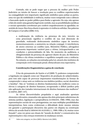 159
Categoria Estudante de Graduação
159
Contudo, não se pode negar que a procura da mulher pelo Poder
Judiciário no intuito de buscar a resolução para os conflitos experienciados
na conjugalidade tem importante significado simbólico para ambas as partes,
uma vez que dá visibilidade à violência, muitas vezes rompendo com o silêncio
e buscando ajuda no poder público para findar a agressão. Ou seja, não apenas
o fato de existir uma garantia legal neste sentido, mas as possibilidades jurídicas
e sociais apontadas corroboram por conferir empoderamento às agredidas, no
sentido de trazer-lhes força diante à opressão e à violência sofridas. Nas palavras
de Campos e Carvalho (2006: 415),
a reafirmação da violência na presença do juiz, terceiro na
cena processual, significa o conflito de sua real dimensão de
gravidade, realizando deslocamento simbólico capaz de inverter,
momentaneamente, a assimetria na relação conjugal. A interferência
de atores externos ao conflito (juiz, Ministério Público, advogados)
representa importante variável para a vítima, (re)capacitando-a em
condições e potencialidades de fala. No momento da audiência, a
obrigatoriedade da presença do agressor diante do juiz, do Ministério
Público e da vítima restabelece o equilíbrio rompido com a violência.
No entanto, as soluções encontradas pela Lei, através dos institutos de
composição civil e transação penal, obstaculizam essa expectativa.
Considerações fragmentárias a guisa de conclusão
À luz do pensamento de Santin et al (2009: 7), podemos compreender
a legislação em epígrafe como um “dispositivo de produção de subjetividades,
pois tem sido capaz de provocar importantes transformações às formas de
compreender e atuar ante as violências nos âmbitos jurídico, social, doméstico
e familiar”. Não só “restituiu os direitos fundamentais das mulheres como os
elevou à categoria de direitos humanos, recuperando o déficit jurídico pela
não aplicação dos tratados internacionais de direitos humanos das mulheres”
(CAMPOS, 2007: 147).
As várias discursividades propaladas e aqui analisadas apontam
elementos relevantes, emanados não apenas dos dois principais subsistemas do
sistema jurídico, legislação e jurisprudência (LUHMANN, 1980; 1990), mas das
representações sociais de seus protagonistas, em suas múltiplas possibilidades
interpretativas, bem como evidenciam a dificuldade deste mesmo sistema
em garantir a participação discursiva das partes em disputa na construção
efetiva do acordo final (CARDOSO DE OLIVEIRA, L., 1989; 1996 a, b), muitas vezes
forçado16
, uma vez preso aos rituais do “mundo do direito” e comunicativo das
representações e das crenças resistentes às mudanças sociais.
16	 Sobre esta categoria, ver Alves (2003) e Moreira-Leite (2003).
 