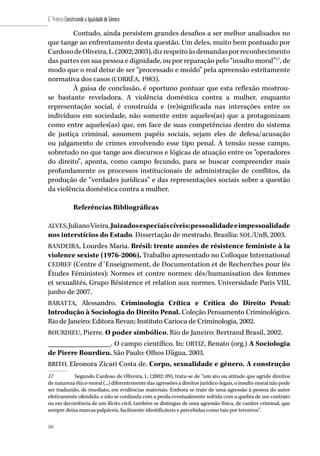 160
6˚ Prêmio Construindo a Igualdade de Gênero
160
Contudo, ainda persistem grandes desafios a ser melhor analisados no
que tange ao enfrentamento desta questão. Um deles, muito bem pontuado por
CardosodeOliveira,L.(2002;2003),dizrespeitoàsdemandasporreconhecimento
das partes em sua pessoa e dignidade, ou por reparação pelo “insulto moral”17
, de
modo que o real deixe de ser “processado e moído” pela apreensão estritamente
normativa dos casos (CORRÊA, 1983).
À guisa de conclusão, é oportuno pontuar que esta reflexão mostrou-
se bastante reveladora. A violência doméstica contra a mulher, enquanto
representação social, é construída e (re)significada nas interações entre os
indivíduos em sociedade, não somente entre aqueles(as) que a protagonizam
como entre aqueles(as) que, em face de suas competências dentro do sistema
de justiça criminal, assumem papéis sociais, sejam eles de defesa/acusação
ou julgamento de crimes envolvendo esse tipo penal. A tensão nesse campo,
sobretudo no que tange aos discursos e lógicas de atuação entre os “operadores
do direito”, aponta, como campo fecundo, para se buscar compreender mais
profundamente os processos institucionais de administração de conflitos, da
produção de “verdades jurídicas” e das representações sociais sobre a questão
da violência doméstica contra a mulher.
Referências Bibliográficas
ALVES,JulianoVieira.Juizadosespeciaiscíveis:pessoalidadeeimpessoalidade
nos interstícios do Estado. Dissertação de mestrado. Brasília: SOL/UnB, 2003.
BANDEIRA, Lourdes Maria. Brésil: trente années de résistence feministe à la
violence sexiste (1976-2006). Trabalho apresentado no Colloque International
CEDREF (Centre d´Enseignement, de Documentation et de Recherches pour lês
Études Féministes): Normes et contre normes: dés/humanisation des femmes
et sexualités, Grupo Résistence et relation aux normes. Universidade Paris VIII,
junho de 2007.
BARATTA, Alessandro. Criminologia Crítica e Crítica do Direito Penal:
Introdução à Sociologia do Direito Penal. Coleção Pensamento Criminológico.
Rio de Janeiro: Editora Revan; Instituto Carioca de Criminologia, 2002.
BOURDIEU, Pierre. O poder simbólico. Rio de Janeiro: Bertrand Brasil, 2002.
_________________. O campo científico. In: ORTIZ, Renato (org.) A Sociologia
de Pierre Bourdieu. São Paulo: Olhos D’água, 2003.
BRITO, Eleonora Zicari Costa de. Corpo, sexualidade e gênero. A construção
17	 Segundo Cardoso de Oliveira, L. (2002: 09), trata-se de “um ato ou atitude que agride direitos
de natureza ético-moral (...) diferentemente das agressões a direitos jurídico-legais, o insulto moral não pode
ser traduzido, de imediato, em evidências materiais. Embora se trate de uma agressão à pessoa do autor
efetivamente ofendido, e não se confunda com a perda eventualmente sofrida com a quebra de um contrato
ou em decorrência de um ilícito civil, também se distingue de uma agressão física, de caráter criminal, que
sempre deixa marcas palpáveis, facilmente identificáveis e percebidas como tais por terceiros”.
 