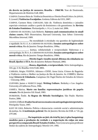 161
Categoria Estudante de Graduação
161
do desvio na justiça de menores. Brasília – 1960/90. Tese de Doutorado,
Departamento de História UnB. 2001.
CAMPOS, Carmen Hein de. Violência Doméstica e Direito Penal Crítico. In: JONAS,
E. (coord.) Violências Esculpidas. Goiânia: Editora da UCG, 2007.
CAMPOS, Carmen Hein; CARVALHO, Salo de. Violência doméstica e juizados
especiais criminais: análise a partir do feminismo e do garantismo. In: Revista
de Estudos Femininos. Florianópolis, v. 14, n. 2, maio/set. 2006.
CARDOSO DE OLIVEIRA, Luís Roberto. Fairness and communication in small
claims courts. PhD. Dissertation, Harvard University. Ann Arbor: University
Microfilms Internal, 1989.
_________________. Da moralidade à eticidade: via questões de legitimidade
e equidade. In: R. e L. R. CARDOSO DE OLIVEIRA. Ensaios antropológicos sobre
moral e ética. Rio de Janeiro: Tempo Brasileiro, 1996a.
_________________. Justiça, solidariedade e reciprocidade: Habermas e a
antropologia. In: R e L. R. CARDOSO DE OLIVEIRA. Ensaios antropológicos sobre
moral e ética. Rio de Janeiro: Tempo Brasileiro, 1996b.
_________________. Direito legal e insulto moral: dilemas da cidadania no
Brasil, Quebec e EUA. Rio de Janeiro: Relume-Dumará, 2002.
_________________. Honra, dignidade, e reciprocidade. Série Antropológica,
344, pp. 2-16. Brasília: DAN/UnB, 2003.
CARRARA, Sérgio; VIANNA, Adriana e ENNE, Anna Lúcia. Crimes de Bagatela:
a Violência contra a Mulher na Justiça do Rio de Janeiro. In: CORRÊA, Mariza
(org.) Gênero & Cidadania. Campinas: Ed. Pagú/Núcleo de Estudos de Gênero
– Unicamp, 2002.
CLIFFORD, James e MARCUS (orgs). Writing Culture. Berkeley e Los Angeles:
University of California Press, 1986.
CORRÊA, Mariza. Morte em família: representações jurídicas de papéis
sexuais. Rio de Janeiro: Ed. Graal, 1983.
DURKHEIM, Émile. As Regras do Método Sociológico. São Paulo: Martins
Fontes, 2006.
GEERTZ,Clifford.Osaberlocal:novosensaiosemantropologiainterpretativa.
Petrópolis: Vozes, 1997.
KANT DE LIMA, Roberto. Polícia e democracia: controle social e administração
da justiça. In: A instituição policial. Rio de Janeiro: Revista da OAB, n.º 22, pp.
279-288.
________________. Da inquirição ao júri, do trial by jury à plea bargaining:
modelos para a produção da verdade e a negociação da culpa em uma
perspectivacomparadaBrasil/EstadosUnidos.Tese (concurso para professor
titular da cadeira de Antropologia). Niterói: UFF, 1995.
 