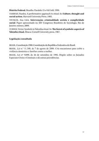 163
Categoria Estudante de Graduação
163
Distrito Federal. Brasília: Paralelo 15 e Ed.UnB, 1999.
TAMBIAH, Stanley. A performative approach to ritual. In: Culture, thought and
social action. Harvard University Press, 1985.
THURLER, Ana Liési. Intervenção: criminalidade sexista e cumplicidade
social. Paper apresentado no XIV Congresso Brasileiro de Sociologia. Rio de
Janeiro: mimeo, 2009.
TURNER, Victor. Symbols in Ndembu ritual. In: The forest of symbols: aspects of
Ndembu ritual. Ithaca: Cornell University press, 1967.
Legislação consultada
BRASIL. Constituição 1988. Constituição da República Federativa do Brasil.
BRASIL. Lei n.º 11.340, de 7 de agosto de 2006. Cria mecanismos para coibir a
violência doméstica e familiar contra a mulher.
BRASIL. Lei nº 9.099, de 26 de setembro de 1995. Dispõe sobre os Juizados
Especiais Cíveis e Criminais e dá outras providências.
 
