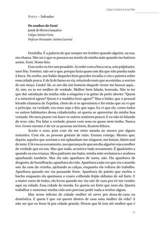 171
Categoria Estudante de Ensino Médio
171
Bahia – Salvador
Os sonhos de Geni
Jamile de Oliveira Gonçalves
Colégio Antônio Vieira
Professor Orientador: Antônio Lourival
Genitália. É a palavra de que sempre me lembro quando alguém, na rua,
me chama. Não sei o que se passava na mente de minha mãe quando me batizou
assim. Geni. Nome feio.
Essa noite eu tive um pesadelo. Acordei com a boca seca, seio palpitante,
suor frio. Vomitei, não sei o que, porque fazia quase um dia que não punha nada
à boca. No sonho, um balão daqueles bem grandes invadia o céu e pairava sobre
essa cidade porca. E de lá de baixo eu via, reluzindo mais que as estrelas, o sorriso
de um moço. Lindo! Ah, se um dia um homem daquele viesse me buscar aqui...
Aí, sim, eu ia ser mulher de verdade. Mulher bem falada, honrada. Não ia ter
que dar satisfação da minha vida a ninguém e ia gritar de peito aberto: “Quem
é a miserável agora? Quem é a maldita Geni agora?” Mas o balão, que o pessoal
letrado chamava de Zepelim, cheio de si se aproximou e foi então que eu vi que
o príncipe, na verdade, era mais sujo e feio que sapo. Eu vi que ele, como todos
os outros habitantes dessa cidadezinha, só queria se aproveitar da minha boa
vontade. Do meu prazer em fazer os outros sentirem prazer. E eu não tô falando
de sexo, não. Pra falar a verdade, prazer com sexo eu quase nem tenho. Nunca
tive. Gosto mesmo é de ver as pessoas sorrirem, ficarem felizes.
Aceito o sexo, pois com ele me sinto amada ao menos por alguns
instantes. Com ele, as pessoas gostam de mim. Gozam comigo. Mesmo que,
depois, aqueles que sorriam e me aplaudiam me xinguem, me batam, falem mal
demim.Elávoueunovamente,naesperançadequeumdiaalguémvejaamulher
de verdade que eu sou. Mas que nada, acontece tudo novamente. É igualzinho a
quando eu era criança. Meu padrasto me batia, minha mãe reclamava e acabava
apanhando também. Mas ela não apanhava de surra, não. Ela apanhava de
desgosto, de humilhação, apanhava da vida. Apanhava cada vez que via o marido
sair da casa da vizinha, ajeitando as calças, enquanto ela voltava do trabalho.
Apanhava quando me via passando fome. Apanhava do patrão que enchia o
bucho enquanto ela queimava o couro colhendo feijão debaixo de sol forte. E
a maior surra de todas, ela levou quando me viu sair de casa pra vir me vender,
aqui na cidade. Essa cidade de merda. Eu queria ser forte que nem ela. Queria
trabalhar e sustentar minha vida sem precisar pedir nada a senhor algum.
Mas nesse inferno de cidade mulher só serve pra dona-de-casa ou
doméstica. E quem é que vai querer dentro de casa uma mulher da vida? A
não ser que eu fosse lá pra cidade grande. Dizem que lá tem até mulher que é
 