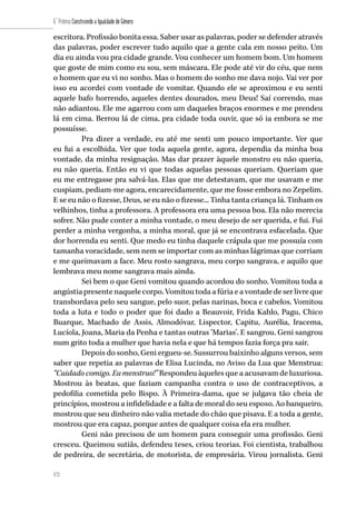 172
6˚ Prêmio Construindo a Igualdade de Gênero
172
escritora. Profissão bonita essa. Saber usar as palavras, poder se defender através
das palavras, poder escrever tudo aquilo que a gente cala em nosso peito. Um
dia eu ainda vou pra cidade grande. Vou conhecer um homem bom. Um homem
que goste de mim como eu sou, sem máscara. Ele pode até vir do céu, que nem
o homem que eu vi no sonho. Mas o homem do sonho me dava nojo. Vai ver por
isso eu acordei com vontade de vomitar. Quando ele se aproximou e eu senti
aquele bafo horrendo, aqueles dentes dourados, meu Deus! Saí correndo, mas
não adiantou. Ele me agarrou com um daqueles braços enormes e me prendeu
lá em cima. Berrou lá de cima, pra cidade toda ouvir, que só ia embora se me
possuísse.
Pra dizer a verdade, eu até me senti um pouco importante. Ver que
eu fui a escolhida. Ver que toda aquela gente, agora, dependia da minha boa
vontade, da minha resignação. Mas dar prazer àquele monstro eu não queria,
eu não queria. Então eu vi que todas aquelas pessoas queriam. Queriam que
eu me entregasse pra salvá-las. Elas que me detestavam, que me usavam e me
cuspiam, pediam-me agora, encarecidamente, que me fosse embora no Zepelim.
E se eu não o fizesse, Deus, se eu não o fizesse... Tinha tanta criança lá. Tinham os
velhinhos, tinha a professora. A professora era uma pessoa boa. Ela não merecia
sofrer. Não pude conter a minha vontade, o meu desejo de ser querida, e fui. Fui
perder a minha vergonha, a minha moral, que já se encontrava esfacelada. Que
dor horrenda eu senti. Que medo eu tinha daquele crápula que me possuía com
tamanha voracidade, sem nem se importar com as minhas lágrimas que corriam
e me queimavam a face. Meu rosto sangrava, meu corpo sangrava, e aquilo que
lembrava meu nome sangrava mais ainda.
Sei bem o que Geni vomitou quando acordou do sonho. Vomitou toda a
angústia presente naquele corpo. Vomitou toda a fúria e a vontade de ser livre que
transbordava pelo seu sangue, pelo suor, pelas narinas, boca e cabelos. Vomitou
toda a luta e todo o poder que foi dado a Beauvoir, Frida Kahlo, Pagu, Chico
Buarque, Machado de Assis, Almodóvar, Lispector, Capitu, Aurélia, Iracema,
Lucíola, Joana, Maria da Penha e tantas outras ‘Marias’. E sangrou. Geni sangrou
num grito toda a mulher que havia nela e que há tempos fazia força pra sair.
Depois do sonho, Geni ergueu-se. Sussurrou baixinho alguns versos, sem
saber que repetia as palavras de Elisa Lucinda, no Aviso da Lua que Menstrua:
“Cuidado comigo. Eu menstruo!” Respondeu àqueles que a acusavam de luxuriosa.
Mostrou às beatas, que faziam campanha contra o uso de contraceptivos, a
pedofilia cometida pelo Bispo. À Primeira-dama, que se julgava tão cheia de
princípios, mostrou a infidelidade e a falta de moral do seu esposo. Ao banqueiro,
mostrou que seu dinheiro não valia metade do chão que pisava. E a toda a gente,
mostrou que era capaz, porque antes de qualquer coisa ela era mulher.
Geni não precisou de um homem para conseguir uma profissão. Geni
cresceu. Queimou sutiãs, defendeu teses, criou teorias. Foi cientista, trabalhou
de pedreira, de secretária, de motorista, de empresária. Virou jornalista. Geni
 
