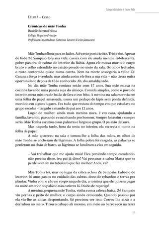175
Categoria Estudante de Ensino Médio
175
Ceará – Crato
Crônicas de mãe Tonha
Danielle Bezerra Feitosa
Colégio Pequeno Príncipe
Professora Orientadora: Catarina Tavares Vieira Jamacaru
Mãe Tonha olhou para os lados. Até certo ponto triste. Triste sim. Apesar
de tudo Zé Sampaio fora sua vida, casara com ele ainda menina, adolescente,
pobre pastora de cabras do interior da Bahia. Agora ele estava morto, o corpo
bruto e velho estendido no caixão pesado no meio da sala. Os olhos fechados,
o rosto contorcido quase numa careta. Nem na morte sossegaria o velho Zé.
Casara a força é verdade, mas ainda assim ele fora a sua vida – não tivera outra
oportunidade depois de tê-lo conhecido. Ah, dia amaldiçoado.
No dia mãe Tonha contava então com 17 anos. Sua mãe estava na
cozinha lavando uma panela suja do almoço. Comida simples, como o povo do
interior, mera mistura de baião de fava e ovo frito. A menina na sala escrevia em
uma folha de papel amassada, usava um pedaço de lápis sem ponta definida,
mordido em alguns lugares. Era tudo que restara do tempo em que estudava no
grupo escolar – largado a mando do pai aos 12 anos.
Lugar de mulher, ainda mais menina nova, é em casa, ajudando a
família, lavando, passando e cozinhando pro homem. Sempre foi assim e sempre
seria. Mãe Tonha escutou essas palavras e largou o grupo. O pai não deixava.
Mas naquela tarde, hora da sesta no interior, ela escrevia o nome na
folha de papel.
A mãe apareceu na sala e tomou-lhe a folha das mãos, os olhos de
mãe Tonha se encheram de lágrimas. A folha pobre foi rasgada, as palavras se
perderam no chão de barro, as lágrimas se fundiram a elas em seguida.
– Vai trabalhar que me ajuda mais! Fica perdendo tempo estudando,
não precisa disso, teu pai já disse! Vai procurar a cabra Maria que se
perdeu ontem no tabuleiro que faz melhor! Anda, vai!
Mãe Tonha foi, mas no lugar da cabra achou Zé Sampaio. Caboclo do
interior, 40 anos gastos no cuidado das cabras, dono de rebanhos e terras pra
plantar. Vinha com o cão no corpo naquele dia, a menina que ele quisera pagar
na noite anterior no palácio não estivera lá. Diabo de rapariga!
A menina, pequena mãe Tonha, vinha com a cabeça baixa. Zé Sampaio
viu pernas e peito de mulher, o corpo ainda crescendo. Quando passou por
ela viu-lhe as ancas despontando. Só precisou ver isso. Correu-lhe atrás e a
derrubou no mato. Tirou o cabaço ali mesmo, em meio ao barro seco na terra
 