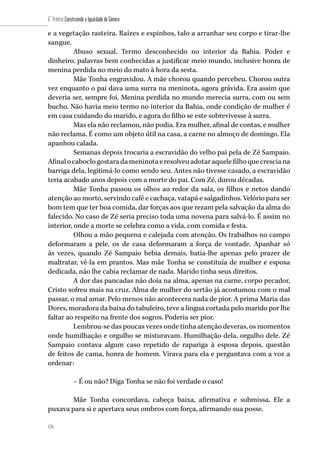 176
6˚ Prêmio Construindo a Igualdade de Gênero
176
e a vegetação rasteira. Raízes e espinhos, talo a arranhar seu corpo e tirar-lhe
sangue.
Abuso sexual. Termo desconhecido no interior da Bahia. Poder e
dinheiro, palavras bem conhecidas a justificar meio mundo, inclusive honra de
menina perdida no meio do mato à hora da sesta.
Mãe Tonha engravidou. A mãe chorou quando percebeu. Chorou outra
vez enquanto o pai dava uma surra na meninota, agora grávida. Era assim que
deveria ser, sempre foi. Menina perdida no mundo merecia surra, com ou sem
bucho. Não havia meio termo no interior da Bahia, onde condição de mulher é
em casa cuidando do marido, e agora do filho se este sobrevivesse à surra.
Mas ela não reclamou, não podia. Era mulher, afinal de contas, e mulher
não reclama. É como um objeto útil na casa, a carne no almoço de domingo. Ela
apanhou calada.
Semanas depois trocaria a escravidão do velho pai pela de Zé Sampaio.
Afinalocaboclogostaradameninotaeresolveuadotaraquelefilhoquecresciana
barriga dela, legitimá-lo como sendo seu. Antes não tivesse casado, a escravidão
teria acabado anos depois com a morte do pai. Com Zé, durou décadas.
Mãe Tonha passou os olhos ao redor da sala, os filhos e netos dando
atenção ao morto, servindo café e cachaça, vatapá e salgadinhos. Velório para ser
bom tem que ter boa comida, dar forças aos que rezam pela salvação da alma do
falecido. No caso de Zé seria preciso toda uma novena para salvá-lo. É assim no
interior, onde a morte se celebra como a vida, com comida e festa.
Olhou a mão pequena e calejada com atenção. Os trabalhos no campo
deformaram a pele, os de casa deformaram a força de vontade. Apanhar só
às vezes, quando Zé Sampaio bebia demais, batia-lhe apenas pelo prazer de
maltratar, vê-la em prantos. Mas mãe Tonha se constituía de mulher e esposa
dedicada, não lhe cabia reclamar de nada. Marido tinha seus direitos.
A dor das pancadas não doía na alma, apenas na carne, corpo pecador,
Cristo sofreu mais na cruz. Alma de mulher do sertão já acostumou com o mal
passar, o mal amar. Pelo menos não acontecera nada de pior. A prima Maria das
Dores, moradora da baixa do tabuleiro, teve a língua cortada pelo marido por lhe
faltar ao respeito na frente dos sogros. Poderia ser pior.
Lembrou-se das poucas vezes onde tinha atenção deveras, os momentos
onde humilhação e orgulho se misturavam. Humilhação dela, orgulho dele. Zé
Sampaio contava algum caso repetido de rapariga à esposa depois, questão
de feitos de cama, honra de homem. Virava para ela e perguntava com a voz a
ordenar:
– É ou não? Diga Tonha se não foi verdade o caso!
Mãe Tonha concordava, cabeça baixa, afirmativa e submissa. Ele a
puxava para si e apertava seus ombros com força, afirmando sua posse.
 