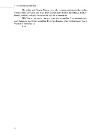 178
6˚ Prêmio Construindo a Igualdade de Gênero
178
Ah, pobre mãe Tonha. Não se ria e não chorava, simplesmente existia.
Um não mais viver, um não mais doer. É assim com mulher de sertão, a mulher-
objeto, onde só se é feliz com marido, seja ele bom ou não.
Mãe Tonha vive agora, vive sem viver, vive sem saber. A pensar no tempo
que vivia com Zé. Como a mulher do Sertão Baiano, onde ensinam que vida é
viver com homem e só.
E só.
 