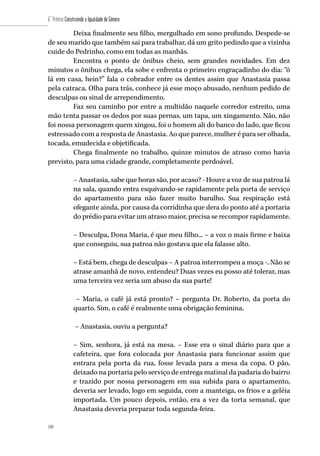 180
6˚ Prêmio Construindo a Igualdade de Gênero
180
Deixa finalmente seu filho, mergulhado em sono profundo. Despede-se
de seu marido que também sai para trabalhar, dá um grito pedindo que a vizinha
cuide do Pedrinho, como em todas as manhãs.
Encontra o ponto de ônibus cheio, sem grandes novidades. Em dez
minutos o ônibus chega, ela sobe e enfrenta o primeiro engraçadinho do dia: “ô
lá em casa, hein?” fala o cobrador entre os dentes assim que Anastasia passa
pela catraca. Olha para trás, conhece já esse moço abusado, nenhum pedido de
desculpas ou sinal de arrependimento.
Faz seu caminho por entre a multidão naquele corredor estreito, uma
mão tenta passar os dedos por suas pernas, um tapa, um xingamento. Não, não
foi nossa personagem quem xingou, foi o homem ali do banco do lado, que ficou
estressado com a resposta de Anastasia. Ao que parece, mulher é para ser olhada,
tocada, emudecida e objetificada.
Chega finalmente no trabalho, quinze minutos de atraso como havia
previsto, para uma cidade grande, completamente perdoável.
– Anastasia, sabe que horas são, por acaso? - Houve a voz de sua patroa lá
na sala, quando entra esquivando-se rapidamente pela porta de serviço
do apartamento para não fazer muito barulho. Sua respiração está
ofegante ainda, por causa da corridinha que dera do ponto até a portaria
do prédio para evitar um atraso maior, precisa se recompor rapidamente.
– Desculpa, Dona Maria, é que meu filho... – a voz o mais firme e baixa
que conseguiu, sua patroa não gostava que ela falasse alto.
– Está bem, chega de desculpas – A patroa interrompeu a moça -. Não se
atrase amanhã de novo, entendeu? Duas vezes eu posso até tolerar, mas
uma terceira vez seria um abuso da sua parte!
– Maria, o café já está pronto? – pergunta Dr. Roberto, da porta do
quarto. Sim, o café é realmente uma obrigação feminina.
– Anastasia, ouviu a pergunta?
– Sim, senhora, já está na mesa. – Esse era o sinal diário para que a
cafeteira, que fora colocada por Anastasia para funcionar assim que
entrara pela porta da rua, fosse levada para a mesa da copa. O pão,
deixado na portaria pelo serviço de entrega matinal da padaria do bairro
e trazido por nossa personagem em sua subida para o apartamento,
deveria ser levado, logo em seguida, com a manteiga, os frios e a geléia
importada. Um pouco depois, então, era a vez da torta semanal, que
Anastasia deveria preparar toda segunda-feira.
 