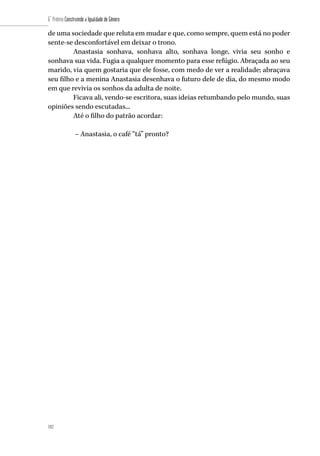 182
6˚ Prêmio Construindo a Igualdade de Gênero
182
de uma sociedade que reluta em mudar e que, como sempre, quem está no poder
sente-se desconfortável em deixar o trono.
Anastasia sonhava, sonhava alto, sonhava longe, vivia seu sonho e
sonhava sua vida. Fugia a qualquer momento para esse refúgio. Abraçada ao seu
marido, via quem gostaria que ele fosse, com medo de ver a realidade; abraçava
seu filho e a menina Anastasia desenhava o futuro dele de dia, do mesmo modo
em que revivia os sonhos da adulta de noite.
Ficava ali, vendo-se escritora, suas ideias retumbando pelo mundo, suas
opiniões sendo escutadas...
Até o filho do patrão acordar:
– Anastasia, o café “tá” pronto?
	
 