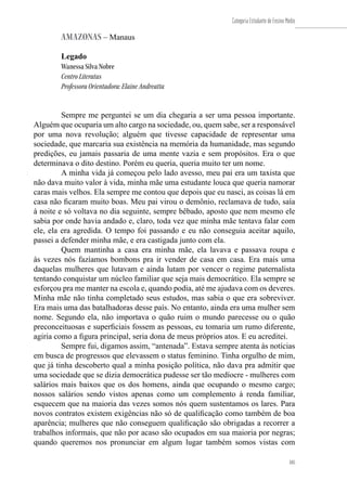 185
Categoria Estudante de Ensino Médio
185
AMAZONAS – Manaus
Legado
Wanessa Silva Nobre
Centro Literatus
Professora Orientadora: Elaine Andreatta
Sempre me perguntei se um dia chegaria a ser uma pessoa importante.
Alguém que ocuparia um alto cargo na sociedade, ou, quem sabe, ser a responsável
por uma nova revolução; alguém que tivesse capacidade de representar uma
sociedade, que marcaria sua existência na memória da humanidade, mas segundo
predições, eu jamais passaria de uma mente vazia e sem propósitos. Era o que
determinava o dito destino. Porém eu queria, queria muito ter um nome.
A minha vida já começou pelo lado avesso, meu pai era um taxista que
não dava muito valor à vida, minha mãe uma estudante louca que queria namorar
caras mais velhos. Ela sempre me contou que depois que eu nasci, as coisas lá em
casa não ficaram muito boas. Meu pai virou o demônio, reclamava de tudo, saía
à noite e só voltava no dia seguinte, sempre bêbado, aposto que nem mesmo ele
sabia por onde havia andado e, claro, toda vez que minha mãe tentava falar com
ele, ela era agredida. O tempo foi passando e eu não conseguia aceitar aquilo,
passei a defender minha mãe, e era castigada junto com ela.
Quem mantinha a casa era minha mãe, ela lavava e passava roupa e
às vezes nós fazíamos bombons pra ir vender de casa em casa. Era mais uma
daquelas mulheres que lutavam e ainda lutam por vencer o regime paternalista
tentando conquistar um núcleo familiar que seja mais democrático. Ela sempre se
esforçou pra me manter na escola e, quando podia, até me ajudava com os deveres.
Minha mãe não tinha completado seus estudos, mas sabia o que era sobreviver.
Era mais uma das batalhadoras desse país. No entanto, ainda era uma mulher sem
nome. Segundo ela, não importava o quão ruim o mundo parecesse ou o quão
preconceituosas e superficiais fossem as pessoas, eu tomaria um rumo diferente,
agiria como a figura principal, seria dona de meus próprios atos. E eu acreditei.
Sempre fui, digamos assim, “antenada”. Estava sempre atenta às notícias
em busca de progressos que elevassem o status feminino. Tinha orgulho de mim,
que já tinha descoberto qual a minha posição política, não dava pra admitir que
uma sociedade que se dizia democrática pudesse ser tão medíocre - mulheres com
salários mais baixos que os dos homens, ainda que ocupando o mesmo cargo;
nossos salários sendo vistos apenas como um complemento à renda familiar,
esquecem que na maioria das vezes somos nós quem sustentamos os lares. Para
novos contratos existem exigências não só de qualificação como também de boa
aparência; mulheres que não conseguem qualificação são obrigadas a recorrer a
trabalhos informais, que não por acaso são ocupados em sua maioria por negras;
quando queremos nos pronunciar em algum lugar também somos vistas com
 
