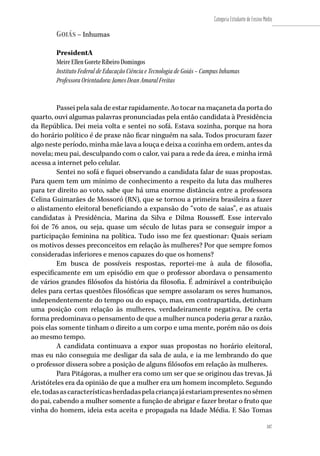187
Categoria Estudante de Ensino Médio
187
Goiás – Inhumas
PresidentA
Meire Ellen Gorete Ribeiro Domingos
Instituto Federal de Educação Ciência e Tecnologia de Goiás – Campus Inhumas
Professora Orientadora: James Dean Amaral Freitas
Passei pela sala de estar rapidamente. Ao tocar na maçaneta da porta do
quarto, ouvi algumas palavras pronunciadas pela então candidata à Presidência
da República. Dei meia volta e sentei no sofá. Estava sozinha, porque na hora
do horário político é de praxe não ficar ninguém na sala. Todos procuram fazer
algo neste período, minha mãe lava a louça e deixa a cozinha em ordem, antes da
novela; meu pai, desculpando com o calor, vai para a rede da área, e minha irmã
acessa a internet pelo celular.
Sentei no sofá e fiquei observando a candidata falar de suas propostas.
Para quem tem um mínimo de conhecimento a respeito da luta das mulheres
para ter direito ao voto, sabe que há uma enorme distância entre a professora
Celina Guimarães de Mossoró (RN), que se tornou a primeira brasileira a fazer
o alistamento eleitoral beneficiando a expansão do “voto de saias”, e as atuais
candidatas à Presidência, Marina da Silva e Dilma Rousseff. Esse intervalo
foi de 76 anos, ou seja, quase um século de lutas para se conseguir impor a
participação feminina na política. Tudo isso me fez questionar: Quais seriam
os motivos desses preconceitos em relação às mulheres? Por que sempre fomos
consideradas inferiores e menos capazes do que os homens?
Em busca de possíveis respostas, reportei-me à aula de filosofia,
especificamente em um episódio em que o professor abordava o pensamento
de vários grandes filósofos da história da filosofia. É admirável a contribuição
deles para certas questões filosóficas que sempre assolaram os seres humanos,
independentemente do tempo ou do espaço, mas, em contrapartida, detinham
uma posição com relação às mulheres, verdadeiramente negativa. De certa
forma predominava o pensamento de que a mulher nunca poderia gerar a razão,
pois elas somente tinham o direito a um corpo e uma mente, porém não os dois
ao mesmo tempo.
A candidata continuava a expor suas propostas no horário eleitoral,
mas eu não conseguia me desligar da sala de aula, e ia me lembrando do que
o professor dissera sobre a posição de alguns filósofos em relação às mulheres.
Para Pitágoras, a mulher era como um ser que se originou das trevas. Já
Aristóteles era da opinião de que a mulher era um homem incompleto. Segundo
ele,todasascaracterísticasherdadaspelacriançajáestariampresentesnosêmen
do pai, cabendo a mulher somente a função de abrigar e fazer brotar o fruto que
vinha do homem, ideia esta aceita e propagada na Idade Média. E São Tomas
 