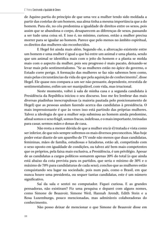 188
6˚ Prêmio Construindo a Igualdade de Gênero
188
de Aquino partia do princípio de que uma vez a mulher tendo sido moldada a
partir das costelas de um homem, sua alma tinha a mesma importância que a do
homem. Para ele, no céu predomina a igualdade de direitos entre os sexos, pois
assim que se abandona o corpo, desaparecem as diferenças de sexos, passando
a ser tudo uma coisa só. E isso é, no mínimo, curioso, então a mulher precisa
morrer para se igualar ao homem. Parece que pelo menos no âmbito espiritual,
os direitos das mulheres são reconhecidos.
E Hegel foi ainda mais além. Segundo ele, a altercação existente entre
um homem e uma mulher é igual a que há entre um animal e uma planta, sendo
que um animal se identifica mais com o jeito do homem e a planta se molda
mais com o aspecto da mulher, pois seu progresso é mais pacato, deixando-se
levar mais pelo sentimentalismo. “Se as mulheres estão no ápice do governo, o
Estado corre perigo. A formação das mulheres se faz não sabemos bem como,
mais pelas circunstâncias da vida do que pela aquisição de conhecimento”, disse
Hegel. Ele quase nos compara a um ser não pensante, dependente, revestida de
sentimentalismo, enfim um ser manipulável, com vida, mas irracional.
Neste momento, voltei à sala de minha casa e a segunda candidata à
Presidência da República iniciou o seu discurso. Isso me fez lembrar das mais
diversas piadinhas inescrupulosas (a maioria pautada pelo posicionamento de
Hegel) que as pessoas andam fazendo acerca das candidatas à presidência. O
mais impressionante é que às vezes isso está partindo das próprias mulheres.
Talvez a ideologia de que a mulher seja submissa ao homem ainda predomine,
afinal somos o sexo frágil, somos fracas, indefesas, e o mais importante, treinadas
para casar, sermos mães e donas de casa.
Não resta a menor dúvida de que a mulher era (e é) tratada e vista como
ser inferior, de que nós sempre sofremos os mais diversos preconceitos. Mas hoje
poder estar diante de um aparelho de TV onde não menos que duas candidatas,
femininas, mães de família, estudiosas e lutadoras, estão ali, competindo com
o sexo oposto em igualdade de condições, ou talvez até bem mais competentes
que os próprios, pela faixa mais exclusiva, a Presidência, é um privilégio. Apesar
de as candidatas a cargos políticos somarem apenas 20% do total (o que ainda
está abaixo da cota prevista para os partidos, que seria o mínimo de 30% e o
máximo de 70% para candidaturas de cada sexo), concluo que as mulheres estão
conquistando seu lugar na sociedade, pois num país, como o Brasil, em que
nunca houve uma presidenta, ou sequer tantas candidatas, este é um número
significativo.
Saí da sala e sentei no computador. Fiquei curiosa. E as grandes
pensadoras, não existiram? Fiz uma pesquisa e deparei com alguns nomes,
como Simone de Beauvoir, Simone Weil, Hannah Arendt, Edith Stein e a
Rosa Luxemburgo, pouco mencionadas, mas admiráveis colaboradoras do
conhecimento.
Não posso deixar de mencionar o que Simone de Beauvoir disse em
 
