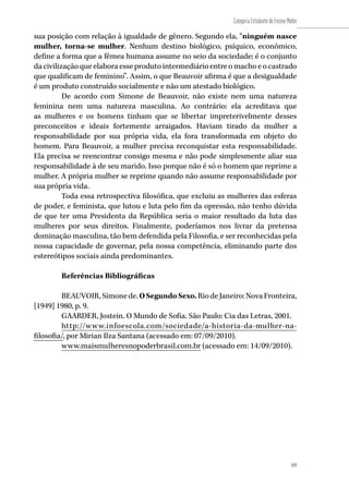 189
Categoria Estudante de Ensino Médio
189
sua posição com relação à igualdade de gênero. Segundo ela, “ninguém nasce
mulher, torna-se mulher. Nenhum destino biológico, psíquico, econômico,
define a forma que a fêmea humana assume no seio da sociedade; é o conjunto
da civilização que elabora esse produto intermediário entre o macho e o castrado
que qualificam de feminino”. Assim, o que Beauvoir afirma é que a desigualdade
é um produto construído socialmente e não um atestado biológico.
De acordo com Simone de Beauvoir, não existe nem uma natureza
feminina nem uma natureza masculina. Ao contrário: ela acreditava que
as mulheres e os homens tinham que se libertar impreterivelmente desses
preconceitos e ideais fortemente arraigados. Haviam tirado da mulher a
responsabilidade por sua própria vida, ela fora transformada em objeto do
homem. Para Beauvoir, a mulher precisa reconquistar esta responsabilidade.
Ela precisa se reencontrar consigo mesma e não pode simplesmente aliar sua
responsabilidade à de seu marido. Isso porque não é só o homem que reprime a
mulher. A própria mulher se reprime quando não assume responsabilidade por
sua própria vida.
Toda essa retrospectiva filosófica, que excluiu as mulheres das esferas
de poder, e feminista, que lutou e luta pelo fim da opressão, não tenho dúvida
de que ter uma Presidenta da República seria o maior resultado da luta das
mulheres por seus direitos. Finalmente, poderíamos nos livrar da pretensa
dominação masculina, tão bem defendida pela Filosofia, e ser reconhecidas pela
nossa capacidade de governar, pela nossa competência, eliminando parte dos
estereótipos sociais ainda predominantes.
Referências Bibliográficas
BEAUVOIR,Simonede.OSegundoSexo.RiodeJaneiro:NovaFronteira,
[1949] 1980, p. 9.
GAARDER, Jostein. O Mundo de Sofia. São Paulo: Cia das Letras, 2001.
http://www.infoescola.com/sociedade/a-historia-da-mulher-na-
filosofia/, por Mirian Ilza Santana (acessado em: 07/09/2010).
www.maismulheresnopoderbrasil.com.br (acessado em: 14/09/2010).
 