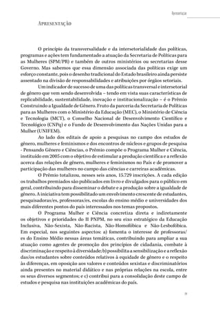 19
Apresentação
19
Apresentação
O princípio da transversalidade e da intersetorialidade das políticas,
programas e ações tem fundamentado a atuação da Secretaria de Políticas para
as Mulheres (SPM/PR) e também de outros ministérios ou secretarias desse
Governo. Mas sabemos que essa dimensão associada das políticas exige um
esforço constante, pois o desenho tradicional do Estado brasileiro ainda persiste
assentado na divisão de responsabilidades e atribuições por órgãos setoriais.
Umindicadordesucessodeumadaspolíticastransversaleintersetorial
de gênero que vem sendo desenvolvida – tendo em vista suas características de
replicabilidade, sustentabilidade, inovação e institucionalização – é o Prêmio
Construindo a Igualdade de Gênero. Fruto da parceria da Secretaria de Políticas
para as Mulheres com o Ministério da Educação (MEC), o Ministério de Ciência
e Tecnologia (MCT), o Conselho Nacional de Desenvolvimento Científico e
Tecnológico (CNPq) e o Fundo de Desenvolvimento das Nações Unidas para a
Mulher (UNIFEM).
Ao lado dos editais de apoio a pesquisas no campo dos estudos de
gênero, mulheres e feminismos e dos encontros de núcleos e grupos de pesquisa
- Pensando Gênero e Ciências, o Prêmio compõe o Programa Mulher e Ciência,
instituído em 2005 com o objetivo de estimular a produção científica e a reflexão
acerca das relações de gênero, mulheres e feminismos no País e de promover a
participação das mulheres no campo das ciências e carreiras acadêmicas.
O Prêmio totalizou, nesses seis anos, 15.729 inscrições. A cada edição
os trabalhos premiados são publicados em livro e divulgados para o público em
geral, contribuindo para disseminar o debate e a produção sobre a igualdade de
gênero. A iniciativa tem possibilitado um envolvimento crescente de estudantes,
pesquisadoras/es, professoras/es, escolas do ensino médio e universidades dos
mais diferentes pontos do país interessados nos temas propostos.
O Programa Mulher e Ciência concretiza direta e indiretamente
os objetivos e prioridades do II PNPM, no seu eixo estratégico da Educação
Inclusiva, Não-Sexista, Não-Racista, Não-Homofóbica e Não-Lesbofóbica.
Em especial, nos seguintes aspectos: a) fomenta o interesse de professoras/
es do Ensino Médio nessas áreas temáticas, contribuindo para ampliar a sua
atuação como agentes de promoção dos princípios de cidadania, combate à
discriminaçãoerespeitoàdiversidade;b)possibilitaasensibilizaçãoeareflexão
das/os estudantes sobre conteúdos relativos à equidade de gênero e o respeito
às diferenças, em oposição aos valores e conteúdos sexistas e discriminatórios
ainda presentes no material didático e nas próprias relações na escola, entre
os seus diversos segmentos; e c) contribui para a consolidação deste campo de
estudos e pesquisa nas instituições acadêmicas do país.
 