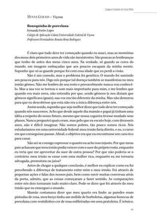 191
Categoria Estudante de Ensino Médio
191
Minas Gerais – Viçosa
Bonequinha de porcelana
Fernanda Fortes Lopes
Colégio de Aplicação Coluni/Universidade Federal de Viçosa
Professora Orientadora: Renata Rena Rodrigues
É claro que tudo deve ter começado quando eu nasci, mas as memórias
dos meus dois primeiros anos de vida são inexistentes. São poucas as lembranças
que tenho de antes dos meus cinco anos. Na verdade, só guardo as cores do
mundo, em imagens embaçadas que aos poucos escapam da minha mente.
Suponho que só as guarde porque foi com essa idade que eu perdi a visão.
Não é um consolo, mas o problema foi genético. O mundo foi sumindo
aos poucos para nós. Digo nós porque tal doença também se manifestou no meu
irmão gêmeo. Não me lembro do seu rosto e provavelmente nunca vou conhecê-
lo. Mas a sua voz se tornou o som mais importante para mim, e me lembro que
quando era mais nova, não entendia por que, sendo gêmeos (e nos diziam que
gêmeos significava iguais), sua voz era tão diferente da minha. Mas não demorou
para que eu descobrisse que esta não era a única diferença entre nós.
Assimsendo,suponhoquesejamelhordizerquetudodevetercomeçado
quando nós nascemos. Acho que desde aquele dia mamãe e papai já tinham uma
idéia a respeito do nosso futuro, mesmo que nossa cegueira tivesse mudado seus
planos. Nunca perguntei quais eram, mas pelo que eu escuto hoje, com dezesseis
anos, não é difícil imaginar. Não somos pobres, tão pouco somos ricos. Nós
estudaríamos em uma universidade federal: meu irmão faria direito, e eu, o curso
em que conseguisse passar. Afinal, o objetivo era que eu encontrasse um cara rico
para casar.
Não sei se consigo expressar o quanto eu acho isso injusto. Por que meus
paisachavamquemeuirmãopodiavencercomosuordoprópriorosto,enquanto
eu teria que me aproveitar do suor de outra pessoa? Por que não poderia se o
contrário: meu irmão se casar com uma mulher rica, enquanto eu me tornaria
advogada, promotora ou juíza?
Antes de chegar a qualquer conclusão, é melhor eu explicar como eu fui
percebendo a diferença de tratamento entre mim e meu irmão. Foi através de
pequenas ações e falas dos nossos pais, bem como ouvir muitas conversas atrás
da porta, admito, que as coisas começaram a fazer sentido. As comparações
entre nós dois tornaram tudo muito claro. Pode-se dizer que foi através do meu
irmão que eu enxerguei o mundo.
Mamãe costumava dizer que meu quarto era lindo: as paredes eram
pintadas de rosa, meu berço tinha um móbile de borboletas, algumas bonecas de
porcelana com vestidinhos cor de rosa enfileiradas em uma prateleira. É irônico,
 
