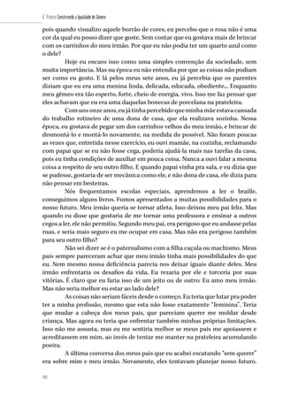 192
6˚ Prêmio Construindo a Igualdade de Gênero
192
pois quando visualizo aquele borrão de cores, eu percebo que o rosa não é uma
cor da qual eu posso dizer que goste. Sem contar que eu gostava mais de brincar
com os carrinhos do meu irmão. Por que eu não podia ter um quarto azul como
o dele?
Hoje eu encaro isso como uma simples convenção da sociedade, sem
muita importância. Mas na época eu não entendia por que as coisas não podiam
ser como eu gosto. E lá pelos meus sete anos, eu já percebia que os parentes
diziam que eu era uma menina linda, delicada, educada, obediente... Enquanto
meu gêmeo era tão esperto, forte, cheio de energia, vivo. Isso me faz pensar que
eles achavam que eu era uma daquelas bonecas de porcelana na prateleira.
Comunsonzeanos,eujátinhapercebidoqueminhamãeestavacansada
do trabalho rotineiro de uma dona de casa, que ela realizava sozinha. Nessa
época, eu gostava de pegar um dos carrinhos velhos do meu irmão, e brincar de
desmontá-lo e montá-lo novamente, na medida do possível. Não foram poucas
as vezes que, entretida nesse exercício, eu ouvi mamãe, na cozinha, reclamando
com papai que se eu não fosse cega, poderia ajudá-la mais nas tarefas da casa,
pois eu tinha condições de auxiliar em pouca coisa. Nunca a ouvi falar a mesma
coisa a respeito de seu outro filho. E quando papai vinha pra sala, e eu dizia que
se pudesse, gostaria de ser mecânica como ele, e não dona de casa, ele dizia para
não pensar em besteiras.
Nós frequentamos escolas especiais, aprendemos a ler o braille,
conseguimos alguns livros. Fomos apresentados a muitas possibilidades para o
nosso futuro. Meu irmão queria se tornar atleta. Isso deixou meu pai feliz. Mas
quando eu disse que gostaria de me tornar uma professora e ensinar a outros
cegos a ler, ele não permitiu. Segundo meu pai, era perigoso que eu andasse pelas
ruas, e seria mais seguro eu me ocupar em casa. Mas não era perigoso também
para seu outro filho?
Não sei dizer se é o paternalismo com a filha caçula ou machismo. Meus
pais sempre pareceram achar que meu irmão tinha mais possibilidades do que
eu. Nem mesmo nossa deficiência parecia nos deixar iguais diante deles. Meu
irmão enfrentaria os desafios da vida. Eu rezaria por ele e torceria por suas
vitórias. É claro que eu faria isso de um jeito ou de outro: Eu amo meu irmão.
Mas não seria melhor eu estar ao lado dele?
As coisas não seriam fáceis desde o começo. Eu teria que lutar pra poder
ter a minha profissão, mesmo que esta não fosse exatamente “feminina”. Teria
que mudar a cabeça dos meus pais, que pareciam querer me moldar desde
criança. Mas agora eu teria que enfrentar também minhas próprias limitações.
Isso não me assusta, mas eu me sentiria melhor se meus pais me apoiassem e
acreditassem em mim, ao invés de tentar me manter na prateleira acumulando
poeira.
A última conversa dos meus pais que eu acabei escutando “sem querer”
era sobre mim e meu irmão. Novamente, eles tentavam planejar nosso futuro.
 