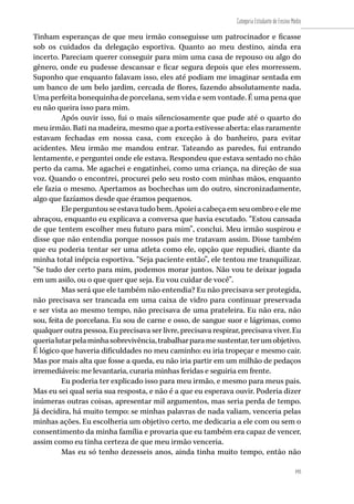 193
Categoria Estudante de Ensino Médio
193
Tinham esperanças de que meu irmão conseguisse um patrocinador e ficasse
sob os cuidados da delegação esportiva. Quanto ao meu destino, ainda era
incerto. Pareciam querer conseguir para mim uma casa de repouso ou algo do
gênero, onde eu pudesse descansar e ficar segura depois que eles morressem.
Suponho que enquanto falavam isso, eles até podiam me imaginar sentada em
um banco de um belo jardim, cercada de flores, fazendo absolutamente nada.
Uma perfeita bonequinha de porcelana, sem vida e sem vontade. É uma pena que
eu não queira isso para mim.
Após ouvir isso, fui o mais silenciosamente que pude até o quarto do
meu irmão. Bati na madeira, mesmo que a porta estivesse aberta: elas raramente
estavam fechadas em nossa casa, com exceção à do banheiro, para evitar
acidentes. Meu irmão me mandou entrar. Tateando as paredes, fui entrando
lentamente, e perguntei onde ele estava. Respondeu que estava sentado no chão
perto da cama. Me agachei e engatinhei, como uma criança, na direção de sua
voz. Quando o encontrei, procurei pelo seu rosto com minhas mãos, enquanto
ele fazia o mesmo. Apertamos as bochechas um do outro, sincronizadamente,
algo que fazíamos desde que éramos pequenos.
Eleperguntouseestavatudobem.Apoieiacabeçaemseuombroeeleme
abraçou, enquanto eu explicava a conversa que havia escutado. “Estou cansada
de que tentem escolher meu futuro para mim”, conclui. Meu irmão suspirou e
disse que não entendia porque nossos pais me tratavam assim. Disse também
que eu poderia tentar ser uma atleta como ele, opção que repudiei, diante da
minha total inépcia esportiva. “Seja paciente então”, ele tentou me tranquilizar.
“Se tudo der certo para mim, podemos morar juntos. Não vou te deixar jogada
em um asilo, ou o que quer que seja. Eu vou cuidar de você”.
Mas será que ele também não entendia? Eu não precisava ser protegida,
não precisava ser trancada em uma caixa de vidro para continuar preservada
e ser vista ao mesmo tempo, não precisava de uma prateleira. Eu não era, não
sou, feita de porcelana. Eu sou de carne e osso, de sangue suor e lágrimas, como
qualquer outra pessoa. Eu precisava ser livre, precisava respirar, precisava viver. Eu
querialutarpelaminhasobrevivência,trabalharparamesustentar,terumobjetivo.
É lógico que haveria dificuldades no meu caminho: eu iria tropeçar e mesmo cair.
Mas por mais alta que fosse a queda, eu não iria partir em um milhão de pedaços
irremediáveis: me levantaria, curaria minhas feridas e seguiria em frente.
Eu poderia ter explicado isso para meu irmão, e mesmo para meus pais.
Mas eu sei qual seria sua resposta, e não é a que eu esperava ouvir. Poderia dizer
inúmeras outras coisas, apresentar mil argumentos, mas seria perda de tempo.
Já decidira, há muito tempo: se minhas palavras de nada valiam, venceria pelas
minhas ações. Eu escolheria um objetivo certo, me dedicaria a ele com ou sem o
consentimento da minha família e provaria que eu também era capaz de vencer,
assim como eu tinha certeza de que meu irmão venceria.
Mas eu só tenho dezesseis anos, ainda tinha muito tempo, então não
 