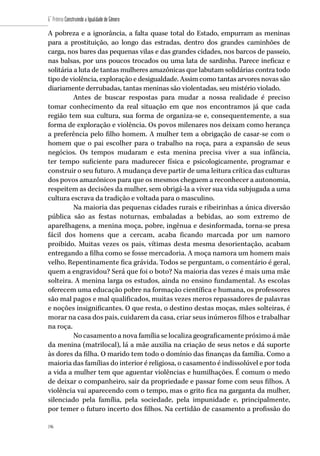 196
6˚ Prêmio Construindo a Igualdade de Gênero
196
A pobreza e a ignorância, a falta quase total do Estado, empurram as meninas
para a prostituição, ao longo das estradas, dentro dos grandes caminhões de
carga, nos bares das pequenas vilas e das grandes cidades, nos barcos de passeio,
nas balsas, por uns poucos trocados ou uma lata de sardinha. Parece ineficaz e
solitária a luta de tantas mulheres amazônicas que labutam solidárias contra todo
tipo de violência, exploração e desigualdade. Assim como tantas arvores novas são
diariamente derrubadas, tantas meninas são violentadas, seu mistério violado.
Antes de buscar respostas para mudar a nossa realidade é preciso
tomar conhecimento da real situação em que nos encontramos já que cada
região tem sua cultura, sua forma de organiza-se e, consequentemente, a sua
forma de exploração e violência. Os povos milenares nos deixam como herança
a preferência pelo filho homem. A mulher tem a obrigação de casar-se com o
homem que o pai escolher para o trabalho na roça, para a expansão de seus
negócios. Os tempos mudaram e esta menina precisa viver a sua infância,
ter tempo suficiente para madurecer física e psicologicamente, programar e
construir o seu futuro. A mudança deve partir de uma leitura crítica das culturas
dos povos amazônicos para que os mesmos cheguem a reconhecer a autonomia,
respeitem as decisões da mulher, sem obrigá-la a viver sua vida subjugada a uma
cultura escrava da tradição e voltada para o masculino.
Na maioria das pequenas cidades rurais e ribeirinhas a única diversão
pública são as festas noturnas, embaladas a bebidas, ao som extremo de
aparelhagens, a menina moça, pobre, ingênua e desinformada, torna-se presa
fácil dos homens que a cercam, acaba ficando marcada por um namoro
proibido. Muitas vezes os pais, vítimas desta mesma desorientação, acabam
entregando a filha como se fosse mercadoria. A moça namora um homem mais
velho. Repentinamente fica grávida. Todos se perguntam, o comentário é geral,
quem a engravidou? Será que foi o boto? Na maioria das vezes é mais uma mãe
solteira. A menina larga os estudos, ainda no ensino fundamental. As escolas
oferecem uma educação pobre na formação científica e humana, os professores
são mal pagos e mal qualificados, muitas vezes meros repassadores de palavras
e noções insignificantes. O que resta, o destino destas moças, mães solteiras, é
morar na casa dos pais, cuidarem da casa, criar seus inúmeros filhos e trabalhar
na roça.
No casamento a nova família se localiza geograficamente próximo á mãe
da menina (matrilocal), lá a mãe auxilia na criação de seus netos e dá suporte
às dores da filha. O marido tem todo o domínio das finanças da família. Como a
maioria das famílias do interior é religiosa, o casamento é indissolúvel e por toda
a vida a mulher tem que aguentar violências e humilhações. É comum o medo
de deixar o companheiro, sair da propriedade e passar fome com seus filhos. A
violência vai aparecendo com o tempo, mas o grito fica na garganta da mulher,
silenciado pela família, pela sociedade, pela impunidade e, principalmente,
por temer o futuro incerto dos filhos. Na certidão de casamento a profissão do
 