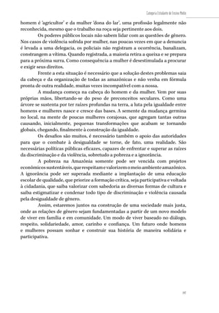 197
Categoria Estudante de Ensino Médio
197
homem é ‘agricultor’ e da mulher ‘dona do lar’, uma profissão legalmente não
reconhecida, mesmo que o trabalho na roça seja pertinente aos dois.
Os poderes públicos locais não sabem lidar com as questões de gênero.
Nos casos de violência sofrida por mulher, nas poucas vezes em que a denuncia
é levada a uma delegacia, os policiais não registram a ocorrência, banalizam,
constrangem a vítima. Quando registrada, a maioria retira a queixa e se prepara
para a próxima surra. Como consequência a mulher é desestimulada a procurar
e exigir seus direitos.
Frente a esta situação é necessário que a solução destes problemas saia
da cabeça e da organização de todas as amazônicas e não venha em fórmula
pronta de outra realidade, muitas vezes incompatível com a nossa.
A mudança começa na cabeça do homem e da mulher. Vem por suas
próprias mãos, libertando-se do peso de preconceitos seculares. Como uma
árvore se sustenta por ter raízes profundas na terra, a luta pela igualdade entre
homens e mulheres nasce e cresce das bases. A semente da mudança germina
no local, na mente de poucas mulheres corajosas, que agregam tantas outras
causando, inicialmente, pequenas transformações que acabam se tornando
globais, chegando, finalmente à construção da igualdade.
Os desafios são muitos, é necessário também o apoio das autoridades
para que o combate à desigualdade se torne, de fato, uma realidade. São
necessárias políticas públicas eficazes, capazes de enfrentar e superar as raízes
da discriminação e da violência, sobretudo a pobreza e a ignorância.
A pobreza na Amazônia somente pode ser vencida com projetos
econômicossustentáveis,querespeitamevalorizemomeioambienteamazônico.
A ignorância pode ser superada mediante a implantação de uma educação
escolar de qualidade, que priorize a formação crítica, seja participativa e voltada
à cidadania, que saiba valorizar com sabedoria as diversas formas de cultura e
saiba estigmatizar e condenar todo tipo de discriminação e violência causada
pela desigualdade de gênero.
Assim, estaremos juntos na construção de uma sociedade mais justa,
onde as relações de gênero sejam fundamentadas a partir de um novo modelo
de viver em família e em comunidade. Um modo de viver baseado no diálogo,
respeito, solidariedade, amor, carinho e confiança. Um futuro onde homens
e mulheres possam sonhar e construir sua história de maneira solidária e
participativa.
 