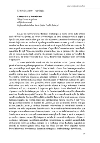 199
Categoria Estudante de Ensino Médio
199
Rio de Janeiro – Petrópolis
Entre vales e montanhas
Thiago Tavares Magalhães
Colégio Santa Isabel
Professora Orientadora: Maria Cristina Euzebio Butturini
Era de se esperar que de tempos em tempos o nosso senso auto-crítico
nos sufocasse a ponto de levar à construção de uma sociedade mais digna e
igualitária, mas a realidade é que isso não acontece. A mesma discriminação que
vemos hoje contra a mulher é aquela que sofriam nossas avós quando crianças e
nos faz lembrar, em menor escala, de movimentos que defendiam o conceito de
raça superior como o nazismo alemão e o “apartheid”, recentemente derrubado
na África do Sul. Ainda que muitos possam dizer que o preconceito não existe,
ele se mostra como leal sombra em nossas estatísticas e voraz devorador de
nosso ideal de uma sociedade mais justa, devendo ser encarado com seriedade
e agilidade.
A nossa realidade atual tem de fato muitas raízes. Quase todas tão
profundas e arraigadas que parecem difíceis de se arrancar, ainda que o mal deva
ser combatido primeiro por elas. O fator histórico é uma das chaves que revelam
a origem da maioria de nossos adjetivos como seres sociais. É verdade que há
muitos nomes que enobrecem a mulher. Dotada de profunda força persuasiva,
Cleópatra construiu poderosas alianças políticas e ignorando a desconfiança
do reino se tornou uma das mais emblemáticas e vitoriosas rainhas do Egito.
A mártir Joana D’arc teria passado a ouvir vozes sagradas desde os treze anos
de idade e teria sido por elas impulsionada a levar a França a diversas vitórias
militares até ser condenada à fogueira pela igreja. Anita Garibaldi foi uma
vigorosa revolucionária que participou da Revolução da Farroupilha, da revolta
contra o ditador uruguaio Fracuoso Rivera e do processo de unificação da Itália,
sendo ainda mãe de cinco filhos. Não seria difícil encontrar muitos outros nomes
femininos dignos de estima, mas o que vale ressaltar é que a História é, por vezes,
tão paradoxal quanto os poemas de Camões, já que ao mesmo tempo em que
exalta, derruba. Assim, a verdade é que em todo o curso da caminhada humana a
mulher tem sido largamente desvalorizada. As primeiras tribos de nômades, por
exemplo, tinham homens na liderança assim como as sociedades feudais; na Idade
Média, os mesmos eram colocados como exemplos de força e astúcia enquanto
as mulheres eram meros objetos para a satisfação masculina; algumas religiões e
costumes milenares classificam a mulher como impura ou inferior, a quantidade
de homens chefes de estado sempre foi e continua sendo bastante superior no
mundo de maneira geral e ainda hoje fica nítido que em vários aspectos nossas
braçadas contra a correnteza deveriam ser regadas em mais força de vontade.
 