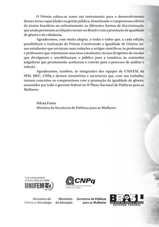 Conselho Nacional de Desenvolvimento
Científico e Tecnológico
Secretaria de Políticas
para as Mulheres
Ministério da
Ciência e Tecnologia
Ministério
da Educação
O Prêmio coloca-se como um instrumento para o desenvolvimento
dessas novas capacidades na gestão pública, fomentando o compromisso efetivo
do ensino brasileiro no enfrentamento às diferentes formas de discriminação
queaindapermeiamasrelaçõessociaisnoBrasilecomapromoçãodaigualdade
de gênero e da cidadania.
Agradecemos, com muita alegria, a todas e todos que, a cada edição,
possibilitam a realização do Prêmio Construindo a Igualdade de Gênero: às/
aos estudantes que enviaram suas redações e artigos científicos; às professoras
e professores que orientaram suas/seus estudantes; às/aos dirigentes de escolas
que divulgaram e sensibilizaram o público para a temática; às comissões
julgadoras que prontamente aceitaram o convite para o processo de análise e
seleção.
Agradecemos, também, às integrantes das equipes do UNIFEM, da
SPM, MEC, CNPq e demais ministérios e secretarias que, com seu trabalho,
tornam concretos os compromissos com a promoção da igualdade de gênero,
assumidos por todo o governo federal no II Plano Nacional de Políticas para as
Mulheres.
Nilcéa Freire
Ministra da Secretaria de Políticas para as Mulheres
 