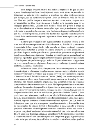 200
6˚ Prêmio Construindo a Igualdade de Gênero
200
Isso porque frequentemente fica forte a impressão de que estamos
apenas dando continuidade, ainda que em ritmo mais lento, ao passado. As
diferenças de criação entre meninos e meninas nos dias contemporâneos,
por exemplo, são de conhecimento geral. Desde os primeiros anos da vida de
um filho, seu pai lhe desperta interesses que em certos casos chegam até a
ser reprimidos na filha, e que vão desde o futebol até o despertar para certas
vocações profissionais. Quando esse menino cresce um pouco e chega da
escola falando de suas inúmeras namoradas, o pai esboça sorrisos de orgulho,
entretanto se a menina diz a mesma coisa é arduamente repreendida não só pelo
pai, mas inclusive pela mãe. Na maioria das famílias o garoto é aquele que deve
crescer forte e destemido, enquanto a garota se limita a ser aquela que precisa
de proteção.
É claro que avançamos em alguns sentidos. Há exatos setenta e oito
anos as mulheres conquistaram o direito de votar no Brasil e há pouquíssimo
tempo atrás tinham uma criação toda baseada no futuro conjugal, enquanto
estudar para sustentar a família era direito exclusivo do sexo masculino. O
problema é que as mudanças a favor da igualdade de gênero são simplesmente
insuficientes. Para contestarmos a História é necessário que se mantenha vivo o
anseio de equidade e que prossigam as transformações que esse desejo acarreta.
O fato é que se não podemos apagar as letras do passado temos a obrigação de
escrever com ardor novas páginas: as de recomeço, mudança e igualdade; não de
conformação com as estatísticas.
Falando de dados, aliás, é importante deixar claro que são ao mesmo
tempo tristes e reveladores e em alguns casos bastante surpreendentes, ou pelo
menos deveriam ser. O primeiro que merece apreço é o que comprova, segundo
o Sistema Nacional de Informações de Gênero (SIGN), que existem quase duas
vezes menos mulheres que homens ativos no mercado de trabalho. Os mais
otimistas não podem, portanto, argumentar que a mulher deixou de se aceitar
como dedicada exclusivamente ao lar e aos filhos porque embora existam mais
mulheres buscando a independência financeira, se comparadas aos homens,
estesaindarepresentamumamaioriaesmagadoranessesentido.Logo,aohomem
em geral ainda cabe o papel de trabalhador, provedor e chefe de família. O dado
posterior e mais interessante evidencia que não é a História detentora exclusiva
de todas as contradições. As mulheres estudam em média um ano a mais que os
homens, segundo o Instituto de Pesquisa Econômica Aplicada (IPEA), e estudam
dois anos a mais que seu sexo oposto quando consultado o Sistema Nacional
de Informações de Gênero (SIGN). O Inconcebível é que, segundo a primeira
pesquisa, os homens tenham aproximadamente um salário médio 15% maior. A
segunda pesquisa é ainda mais alarmante ao concluir que entre as mulheres de
18 a 49 anos essa diferença salta para absurdos 35%. No momento de se definir
o salário ou nomear um candidato para um cargo bem pago, o gênero ainda
conta mais que a formação acadêmica. As mulheres estudam mais e ganham
 