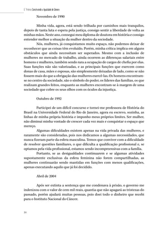 204
6˚ Prêmio Construindo a Igualdade de Gênero
204
Novembro de 1990
Minha vida, agora, está sendo trilhada por caminhos mais tranquilos,
depois de tanta luta e espera pela justiça, consigo sentir a liberdade de volta as
minhas mãos. Neste ano, consegui meu diploma de doutora em história e consigo
entender melhor a situação da mulher dentro da sociedade.
Nós, mulheres, já conquistamos muito espaço, não podemos deixar de
reconhecer que as coisas têm evoluído. Porém, minha crítica implica em alguns
obstáculos que ainda necessitam ser superados. Mesmo com a inclusão de
mulheres no mercado de trabalho, ainda ocorrem as diferenças salariais entre
homens e mulheres, também sendo rara a ocupação de cargos de chefia por elas.
Suas funções não são valorizadas, e as principais funções que exercem como
donas de casa, mães e esposas, são simplesmente deixadas de lado, como se não
fossem mais do que a obrigação das mulheres exercê-las. Os homens encontram-
se no centro da sociedade, são o símbolo do poder, os líderes das famílias, os que
realizam grandes feitos, enquanto as mulheres encontram-se à margem de uma
sociedade que cobre os seus olhos com os óculos da injustiça.
Outubro de 1992
Participei de um difícil concurso e tornei-me professora de História do
Brasil na Universidade Federal do Rio de Janeiro, agora eu escrevo, sozinha, as
linhas de minha própria história e imponho meus próprios limites. Ser mulher,
não diminui minha vontade de crescer cada vez mais e conquistar o espaço que
mereço.
Algumas dificuldades existem apenas na vida privada das mulheres, e
raramente são consideradas, pois nos dedicamos a algumas necessidades, que
nunca fizeram parte da esfera masculina. Temos que conviver com a dificuldade
de resolver questões familiares, o que dificulta a qualificação profissional e, se
optamos pela vida profissional, estamos sendo incompreensivas com a família.
Portanto, se as desigualdades continuarem e se algumas atividades
supostamente exclusivas da esfera feminina não forem compartilhadas, as
mulheres continuarão sendo mantidas em funções com menos qualificações,
apenas executando aquilo que já foi decidido.
Abril de 2004
Após ser extinta a sentença que me condenava à prisão, o governo me
indenizou com o valor de cem mil reais, quantia que não apagará as tristezas do
passado, porém ajudará muitas pessoas, pois doei todo o dinheiro que recebi
para o Instituto Nacional do Câncer.
 