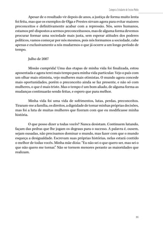 205
Categoria Estudante de Ensino Médio
205
Apesar de o resultado vir depois de anos, a justiça de forma muito lenta
foi feita, mas que os exemplos de Olga e Prestes sirvam agora para evitar maiores
preconceitos e definitivamente acabar com a repressão. Nós, seres humanos,
estamos pré-dispostos a sermos preconceituosos, mas de alguma forma devemos
procurar formar uma sociedade mais justa, sem esperar atitudes dos poderes
políticos, vamos começar por nós mesmos, pois nós formamos a sociedade, cabe
apenas e exclusivamente a nós mudarmos o que já ocorre a um longo período de
tempo.
Julho de 2007
Missão cumprida! Uma das etapas de minha vida foi finalizada, estou
aposentada e agora terei mais tempo para minha vida particular. Vejo o país com
um olhar mais otimista, vejo mulheres mais otimistas. O mundo agora concede
mais oportunidades, porém o preconceito ainda se faz presente, e não só com
mulheres, o que é mais triste. Mas o tempo é um bom aliado, de alguma forma as
mudanças continuarão sendo feitas, e espero que para melhor.
Minha vida foi uma vida de sofrimentos, lutas, perdas, preconceitos.
Tiraram-meafamília,osdireitos,adignidadedetomarminhasprópriasdecisões,
mas foi a luta de muitas mulheres que fizeram com que eu modificasse minha
história.
O que posso dizer a todas vocês? Nunca desistam. Continuem lutando,
façam das pedras que lhe jogam os degraus para o sucesso. A palavra é, ousem,
sejam ousadas, não precisamos dominar o mundo, mas fazer com que o mundo
esqueça a desigualdade. Escrevam suas próprias histórias, nelas estará contido
o melhor de todas vocês. Minha mãe dizia: “Eu não sei o que quero ser, mas sei o
que não quero me tornar.” Não se tornem menores perante as maioridades que
realizam.
 