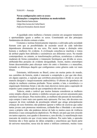 207
Categoria Estudante de Ensino Médio
207
Sergipe – Aracaju
Novas configurações entre os sexos:
afirmações e conquistas femininas na modernidade
Edson Dionízio Santos Júnior
Colégio Dom Luciano José Cabral Duarte
Professora Orientadora: Daniela Amaral
A igualdade entre mulheres e homens consiste em assegurar tratamento
e oportunidades iguais a ambos os sexos. Constituindo um dos principais
fundamentos do direito comum a todos.
Costumes e normas historicamente impostos e cultivados pela sociedade
fizeram com que as possibilidades de ascensão social de cada indivíduo
dependessem diretamente do seu sexo. Por muito tempo a distinção entre
homens e mulheres foi evidente. A civilização concebeu-se machista e tratou
de atribuir papéis bem definidos e assimétricos aos diferentes sexos. No mundo
contemporâneo, no entanto, as transformações políticas, econômicas e culturais
mudaram de forma contundente o tratamento hierárquico que dividia os sexos,
atribuindo-lhes posições de evidente desigualdade. Assim, muitos estereótipos
foram desconstruídos para alicerçar outro elo entre o feminino e o masculino,
tornando as diferenças daquilo que configuramos como gêneros cada vez mais
tênues.
Entretanto, infelizmente no Brasil, como em muitas partes do mundo,
nos caminhos da historia, ainda é marcante a competição e, por que não dizer,
em alguns aspectos, a sujeição que corrobora preconceitos e divide os sexos de
maneira desigual e inequivocamente androcêntrica. O abismo da ignorância em
relação às mulheres continua profundo. Nesse sentido, a luta, a resistência e a
organização femininas foram e são dos mais decisivos meios para a aquisição de
respeito e para comprovação de que competência não tem sexo.
Todavia, ainda e notável que muitos homens considerem as mulheres
como simples objetos de adorno e símbolos sexuais que servem unicamente para
satisfazer seus desejos. Para muitos deles, as mulheres não passam de mercadoria,
cuja compra é tanto mais cara quanta mais opressora. Por isso, não devemos nos
esquecer da triste realidade da prostituição infantil que atinge principalmente
crianças do sexo feminino; não podemos ignorar o tráfico de escravas que seduz
tantas jovens com promessas mentirosas, ceifando-lhes a liberdade e em muitos
casos a própria vida; não podemos deixar de lado os muitos casos de violência
doméstica e suas consequências deploráveis. No Brasil, um país que tem crescido
em tantos aspectos, esse quadro é desonroso e, sem dúvida, é a manifestação mais
marcante da miséria em que vivem tantas mulheres. Por outro lado, a opressão
feminina não e fruto apenas de idéias estúpidas e anacrônicas que fazem parte
do universo masculino, nessa teia de tantos e infelizes contrastes, muitas vezes
 
