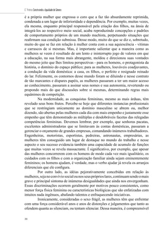 208
6˚ Prêmio Construindo a Igualdade de Gênero
208
é a própria mulher que engrossa o coro que a faz tão absurdamente reprimida,
condenada a um lugar de inferioridade e dependência. Por exemplo, muitas vezes,
ela mesma, enquanto principal responsável pela criação dos filhos, na ânsia de
integrá-los ao respectivo meio social, acaba reproduzindo concepções e padrões
de comportamento próprios de um mundo machista, perpetuando situações que
reafirmam sua condição submissa. Desse modo, muito do que se diz e, sobretudo,
muito do que se faz em relação à mulher conta com a sua aquiescência - vítimas
e carrascos de si mesmas. Mas, é importante salientar que a maneira como as
mulheres se veem é resultado de um lento e ininterrupto jogo de valores em que
a educação, na sua forma mais abrangente, moldou e direcionou suas vontades
do mesmo jeito que lhes limitou perspectivas - para os homens, o protagonista da
história, o domínio do espaço público; para as mulheres, louváveis coadjuvantes,
a condução da vida doméstica: a casa, os filhos, o perfeito e resignado reinado
do lar. Felizmente, os contornos desse mundo foram se diluindo e nesse contrato
de tão marcantes e díspares papéis, as mulheres passaram a ter um maior acesso
ao conhecimento, passaram a assinar seus nomes e sua autonomia, revertendo ou
propondo mais do que discussões sobre si mesmas, determinando regras mais
equânimes de competição.
Na modernidade, as conquistas femininas, mesmo as mais árduas, têm
revelado seus bons frutos. Percebe-se hoje que diferentes instancias profissionais
que se restringiam unicamente ao domínio masculino se abrem ou, melhor
dizendo, são abertas pelas mulheres cada dia com mais empenho e justamente esse
empenho que têm demonstrado as múltiplas e desdobráveis facetas das relegadas
competências femininas. Devemos lembrar, por exemplo, que senhoras pacatas,
excelentes administradoras que se limitavam às contas domésticas, passaram a
gerenciar o orçamento de grandes empresas, comandando inúmeros trabalhadores.
Engenheiras, motoristas, esportistas, pedreiras, astronautas, empresárias, as
mulheres têm conseguido um lugar de destaque no mundo do trabalho e nesse
aspecto o seu sucesso evidencia também uma capacidade de acumulo de funções
que muitas vezes se revela massacrante. É significativo, por exemplo, que apesar
das mulheres concorrerem com os homens de modo cada vez mais igualitário, os
cuidados com os filhos e com a organização familiar ainda sejam eminentemente
femininos; os homens ajudam, é verdade, mas o verbo ajudar já revela os arranjos
diferenciais que ele configura.
Por outro lado, as idéias pejorativamente concebidas em relação às
mulheres,sejanoconvíviosocialounosseuspróprioslares,continuamsendoomais
grave e principal sintoma de inúmeras desigualdades que ainda nos envergonham.
Essas discriminações ocorrem geralmente por motivos pouco consistentes, como
menor força física feminina ou características biológicas que são enfatizadas com
intuitos nada ingênuos, abafando talentos e enfraquecendo iniciativas.
Ironicamente, consideradas o sexo frágil, as mulheres têm que enfrentar
com uma força considerável anos e anos de distorções e julgamentos que tanto as
ofendem quanta as silenciam, ou tentam silenciar. Dessa maneira, é compreensível
 