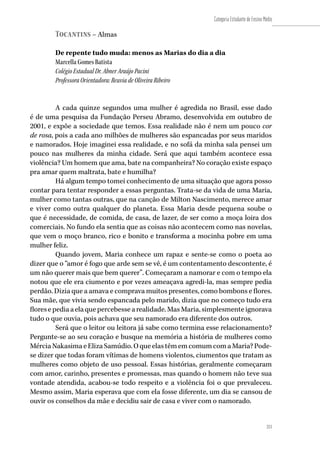 211
Categoria Estudante de Ensino Médio
211
Tocantins – Almas
De repente tudo muda: menos as Marias do dia a dia
Marcella Gomes Batista
Colégio Estadual Dr. Abner Araújo Pacini
Professora Orientadora: Reuvia de Oliveira Ribeiro
A cada quinze segundos uma mulher é agredida no Brasil, esse dado
é de uma pesquisa da Fundação Perseu Abramo, desenvolvida em outubro de
2001, e expõe a sociedade que temos. Essa realidade não é nem um pouco cor
de rosa, pois a cada ano milhões de mulheres são espancadas por seus maridos
e namorados. Hoje imaginei essa realidade, e no sofá da minha sala pensei um
pouco nas mulheres da minha cidade. Será que aqui também acontece essa
violência? Um homem que ama, bate na companheira? No coração existe espaço
pra amar quem maltrata, bate e humilha?
Há algum tempo tomei conhecimento de uma situação que agora posso
contar para tentar responder a essas perguntas. Trata-se da vida de uma Maria,
mulher como tantas outras, que na canção de Milton Nascimento, merece amar
e viver como outra qualquer do planeta. Essa Maria desde pequena soube o
que é necessidade, de comida, de casa, de lazer, de ser como a moça loira dos
comerciais. No fundo ela sentia que as coisas não acontecem como nas novelas,
que vem o moço branco, rico e bonito e transforma a mocinha pobre em uma
mulher feliz.
Quando jovem, Maria conhece um rapaz e sente-se como o poeta ao
dizer que o “amor é fogo que arde sem se vê, é um contentamento descontente, é
um não querer mais que bem querer”. Começaram a namorar e com o tempo ela
notou que ele era ciumento e por vezes ameaçava agredi-la, mas sempre pedia
perdão. Dizia que a amava e comprava muitos presentes, como bombons e flores.
Sua mãe, que vivia sendo espancada pelo marido, dizia que no começo tudo era
floresepediaaelaquepercebessearealidade.MasMaria,simplesmenteignorava
tudo o que ouvia, pois achava que seu namorado era diferente dos outros.
Será que o leitor ou leitora já sabe como termina esse relacionamento?
Pergunte-se ao seu coração e busque na memória a história de mulheres como
MérciaNakasimaeElizaSamúdio.OqueelastêmemcomumcomaMaria?Pode-
se dizer que todas foram vítimas de homens violentos, ciumentos que tratam as
mulheres como objeto de uso pessoal. Essas histórias, geralmente começaram
com amor, carinho, presentes e promessas, mas quando o homem não teve sua
vontade atendida, acabou-se todo respeito e a violência foi o que prevaleceu.
Mesmo assim, Maria esperava que com ela fosse diferente, um dia se cansou de
ouvir os conselhos da mãe e decidiu sair de casa e viver com o namorado.
 